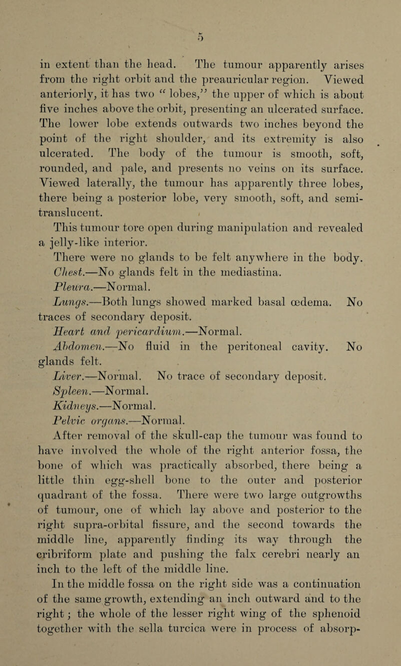 from the right orbit and the preauricular region. Viewed anteriorly, it has two “ lobes,” the upper of which is about five inches above the orbit, presenting an ulcerated surface. The lower lobe extends outwards two inches beyond the point of the right shoulder, and its extremity is also ulcerated. The bod}^ of the tumour is smooth, soft, rounded, and pale, and presents no veins on its surface. Viewed laterally, the tumour has apparently three lobes, there being a posterior lobe, very smooth, soft, and semi- translucent. This tumour tore open during manipulation and revealed a jelly-like interior. There were no glands to be felt anywhere in the body. Chest.—No glands felt in the mediastina. Pleura.—N ormal. Lungs.—Both lungs showed marked basal oedema. No traces of secondary deposit. Heart and 'pericardium.—Normal. Abdomen.—No fluid in the peritoneal cavity. No glands felt. Liver.—Normal. No trace of secondary deposit. Spleen.—Normal. Kidneys.—Normal. PeIvic organs.—Normal. After removal of the skull-cap the tumour was found to have involved the whole of the right anterior fossa, the bone of which was practically absorbed, there being a little thin egg-shell bone to the outer and posterior quadrant of the fossa. There were two large outgrowths of tumour, one of which lay above and posterior to the right supra-orbital fissure, and the second towards the middle line, apparently finding its way through the cribriform plate and pushing the falx cerebri nearly an inch to the left of the middle line. In the middle fossa on the right side was a continuation of the same growth, extending an inch outward and to the right; the whole of the lesser right wing of the sphenoid together with the sella turcica were in process of absorp-