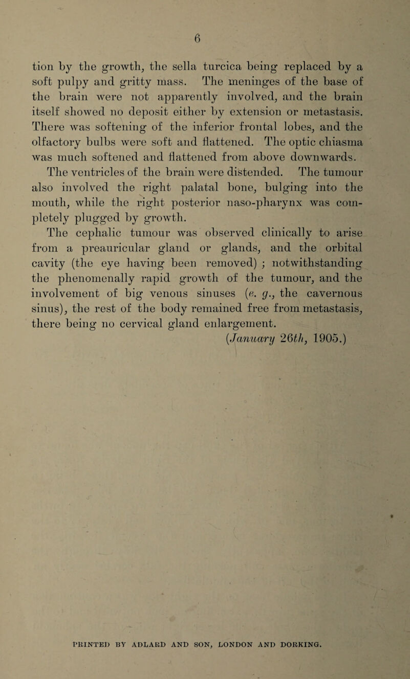 tion by the growth, the sella turcica being replaced by a soft pulpy and gritty mass. The meninges of the base of the brain were not apparently involved, and the brain itself showed no deposit either by extension or metastasis. There was softening of the inferior frontal lobes, and the olfactory bulbs were soft and flattened. The optic chiasma was much softened and flattened from above downwards. The ventricles of the brain were distended. The tumour also involved the right palatal bone, bulging into the mouth, while the right posterior naso-pharynx was com¬ pletely plugged by growth. The cephalic tumour was observed clinically to arise from a preauricular gland or glands, and the orbital cavity (the eye having been removed) ; notwithstanding the phenomenally rapid growth of the tumour, and the involvement of big venous sinuses (a. g., the cavernous sinus), the rest of the body remained free from metastasis, there being no cervical gland enlargement. (.January 26th, 1905.) PRINTED BY ADLARD AND SON, LONDON AND DORKING.