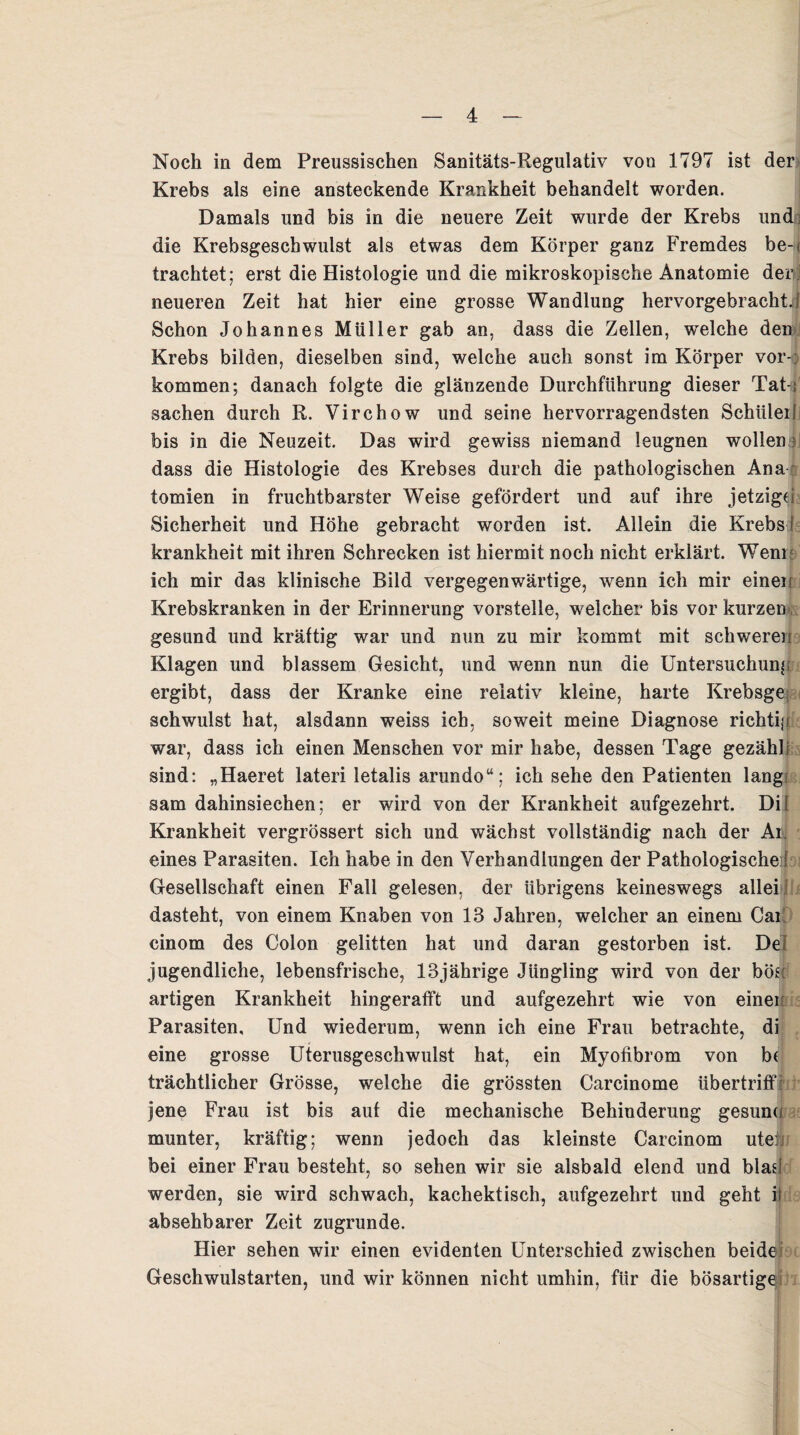 Noch in dem Preussischen Sanitäts-Regulativ von 1797 ist der Krebs als eine ansteckende Krankheit behandelt worden. Damals und bis in die neuere Zeit wurde der Krebs und die Krebsgeschwulst als etwas dem Körper ganz Fremdes be-u trachtet; erst die Histologie und die mikroskopische Anatomie der neueren Zeit hat hier eine grosse Wandlung hervorgebracht. 1 Schon Johannes Müller gab an, dass die Zellen, welche den Krebs bilden, dieselben sind, welche auch sonst im Körper Vor¬ kommen; danach folgte die glänzende Durchführung dieser Tat-}' Sachen durch R. Virchow und seine hervorragendsten Schüler 1 bis in die Neuzeit. Das wird gewiss niemand leugnen wollen dass die Histologie des Krebses durch die pathologischen Ana tomien in fruchtbarster Weise gefördert und auf ihre jetzige Sicherheit und Höhe gebracht worden ist. Allein die Krebs ! krankheit mit ihren Schrecken ist hiermit noch nicht erklärt. Wem ich mir das klinische Bild vergegenwärtige, wenn ich mir einen Krebskranken in der Erinnerung vorstelle, welcher bis vor kurzen gesund und kräftig war und nun zu mir kommt mit schweren Klagen und blassem Gesicht, und wenn nun die Untersuchung ergibt, dass der Kranke eine relativ kleine, harte Krebsge; schwulst hat, alsdann weiss ich, soweit meine Diagnose richtiji war, dass ich einen Menschen vor mir habe, dessen Tage gezähli sind: „Haeret lateri letalis arundo“; ich sehe den Patienten lang sam dahinsiechen; er wird von der Krankheit aufgezehrt. Dil Krankheit vergrössert sich und wächst vollständig nach der Ar; • eines Parasiten. Ich habe in den Verhandlungen der Pathologische ! Gesellschaft einen Fall gelesen, der übrigens keineswegs allei dasteht, von einem Knaben von 18 Jahren, welcher an einem Cai! cinom des Colon gelitten hat und daran gestorben ist. Dei jugendliche, lebensfrische, 13jährige Jüngling wird von der böse artigen Krankheit hingerafft und aufgezehrt wie von einer Parasiten, Und wiederum, wenn ich eine Frau betrachte, di eine grosse Uterusgeschwulst hat, ein Myofibrom von b| trächtlicher Grösse, welche die grössten Carcinome übertriff: jene Frau ist bis auf die mechanische Behinderung gesund munter, kräftig; wenn jedoch das kleinste Carcinom ute:.! bei einer Frau besteht, so sehen wir sie alsbald elend und blad werden, sie wird schwach, kachektisch, aufgezehrt und geht it absehbarer Zeit zugrunde. Hier sehen wir einen evidenten Unterschied zwischen beide Geschwulstarten, und wir können nicht umhin, für die bösartige