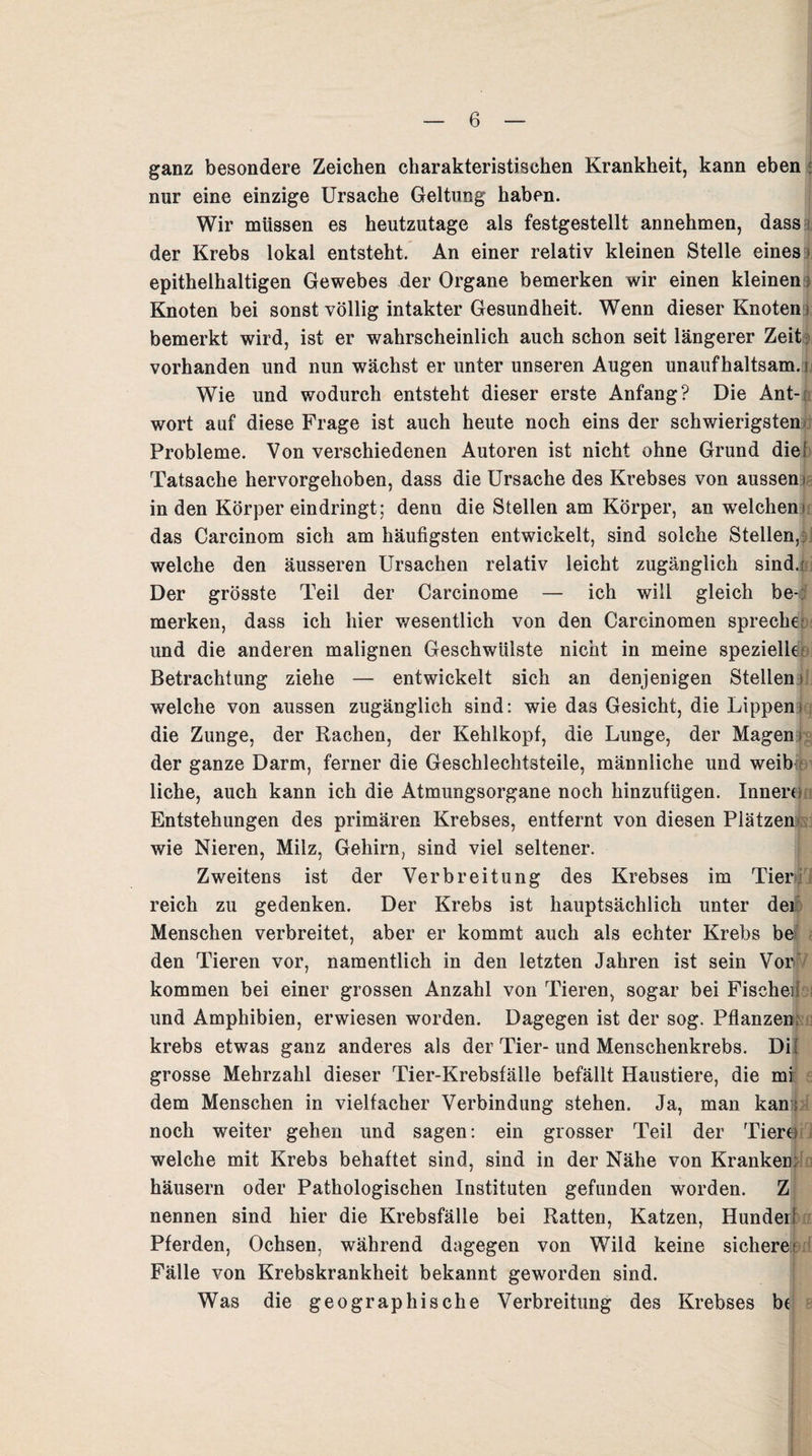 ganz besondere Zeichen charakteristischen Krankheit, kann eben nur eine einzige Ursache Geltung haben. Wir müssen es heutzutage als festgestellt annehmen, dass der Krebs lokal entsteht. An einer relativ kleinen Stelle eines epithelhaltigen Gewebes der Organe bemerken wir einen kleinen) Knoten bei sonst völlig intakter Gesundheit. Wenn dieser Knoten > bemerkt wird, ist er wahrscheinlich auch schon seit längerer Zeit vorhanden und nun wächst er unter unseren Augen unaufhaltsam.m Wie und wodurch entsteht dieser erste Anfang? Die Ant-r wort auf diese Frage ist auch heute noch eins der schwierigsten Probleme. Von verschiedenen Autoren ist nicht ohne Grund die! Tatsache hervorgehoben, dass die Ursache des Krebses von aussen! in den Körper eindringt; denn die Stellen am Körper, an welchen) das Carcinom sich am häufigsten entwickelt, sind solche Stellen, welche den äusseren Ursachen relativ leicht zugänglich sind.) Der grösste Teil der Carcinome — ich will gleich be¬ merken, dass ich hier wesentlich von den Carcinomen spreche; und die anderen malignen Geschwülste nicht in meine spezielle Betrachtung ziehe — entwickelt sich an denjenigen Stellen > welche von aussen zugänglich sind: wie das Gesicht, die Lippen; die Zunge, der Rachen, der Kehlkopf, die Lunge, der Magen; der ganze Darm, ferner die Geschlechtsteile, männliche und weib liehe, auch kann ich die Atmungsorgane noch hinzufügen. Innere Entstehungen des primären Krebses, entfernt von diesen Plätzen wie Nieren, Milz, Gehirn, sind viel seltener. Zweitens ist der Verbreitung des Krebses im Tier;: 1 reich zu gedenken. Der Krebs ist hauptsächlich unter der Menschen verbreitet, aber er kommt auch als echter Krebs be den Tieren vor, namentlich in den letzten Jahren ist sein Vor' kommen bei einer grossen Anzahl von Tieren, sogar bei Fischeii und Amphibien, erwiesen worden. Dagegen ist der sog. Pflanzen; krebs etwas ganz anderes als der Tier-und Menschenkrebs. Di! grosse Mehrzahl dieser Tier-Krebsfälle befällt Haustiere, die mi dem Menschen in vielfacher Verbindung stehen. Ja, man kan: noch weiter gehen und sagen: ein grosser Teil der Tiere 1 welche mit Krebs behaftet sind, sind in der Nähe von Kranken: häusern oder Pathologischen Instituten gefunden worden. Z nennen sind hier die Krebsfälle bei Ratten, Katzen, Hundei! Pferden, Ochsen, während dagegen von Wild keine sicheret Fälle von Krebskrankheit bekannt geworden sind. Was die geographische Verbreitung des Krebses b(