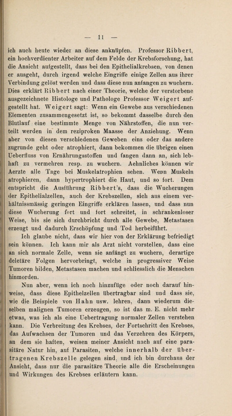 1 : »! i; >l| : '■ ij' ! i|i f! < j •i ich auch heute wieder an diese anknüpfen. Professor Ribbert, ein hochverdienter Arbeiter auf dem Felde der Krebsforschung, hat die Ansicht aufgestellt, dass bei den Epithelialkrebsen, von denen er ausgeht, durch irgend welche Eingriffe einige Zellen aus ihrer Verbindung gelöst werden und dass diese nun anfangen zu wuchern. Dies erklärt Ribbert nach einer Theorie, welche der verstorbene ausgezeichnete Histologe und Pathologe Professor Weigert auf¬ gestellt hat. Weigert sagt: Wenn ein Gewebe aus verschiedenen Elementen zusammengesetzt ist, so bekommt dasselbe durch den Blutlauf eine bestimmte Menge von Nährstoffen, die nun ver¬ teilt werden in dem reziproken Maasse der Anziehung. Wenn aber von diesen verschiedenen Geweben eins oder das andere zugrunde geht oder atrophiert, dann bekommen die übrigen einen Ueberflass von Ernährungsstoffen und fangen dann an, sich leb¬ haft zu vermehren resp. zu wuchern. Aehnliches können wir Aerzte alle Tage bei Muskelatrophien sehen. Wenn Muskeln atrophieren, dann hypertrophiert die Haut, und so fort. Dem entspricht die Ausführung Ribbert’s, dass die Wucherungen der Epithelialzellen, auch der Krebszellen, sich aus einem ver- hältnissmässig geringen Eingriffe erklären lassen, und dass nun diese Wucherung fort und fort schreitet, in schrankenloser Weise, bis sie sich durchbricht durch alle Gewebe, Metastasen erzeugt und dadurch Erschöpfung und Tod herbeiführt. Ich glaube nicht, dass wir hier von der Erklärung befriedigt sein können. Ich kann mir als Arzt nicht vorstellen, dass eine an sich normale Zelle, wenn sie anfängt zu wuchern, derartige deletäre Folgen hervorbringt, welche in progressiver Weise Tumoren bilden, Metastasen machen und schliesslich die Menschen hinmorden. Nun aber, wenn ich noch hinzufüge oder noch darauf hin- weise, dass diese Epithelzellen übertragbar sind und dass sie, wie die Beispiele von Hahn usw. lehren, dann wiederum die¬ selben malignen Tumoren erzeugen, so ist das m. E. nicht mehr etwas, was ich als eine Uebertragung normaler Zellen verstehen kann. Die Verbreitung des Krebses, der Fortschritt des Krebses, das Aufwachsen der Tumoren und das Verzehren des Körpers, an dem sie haften, weisen meiner Ansicht nach auf eine para¬ sitäre Natur hin, auf Parasiten, welche innerhalb der über¬ tragenen Krebszelle gelegen sind, und ich bin durchaus der Ansicht, dass nur die parasitäre Theorie alle die Erscheinungen und Wirkungen des Krebses erläutern kann.