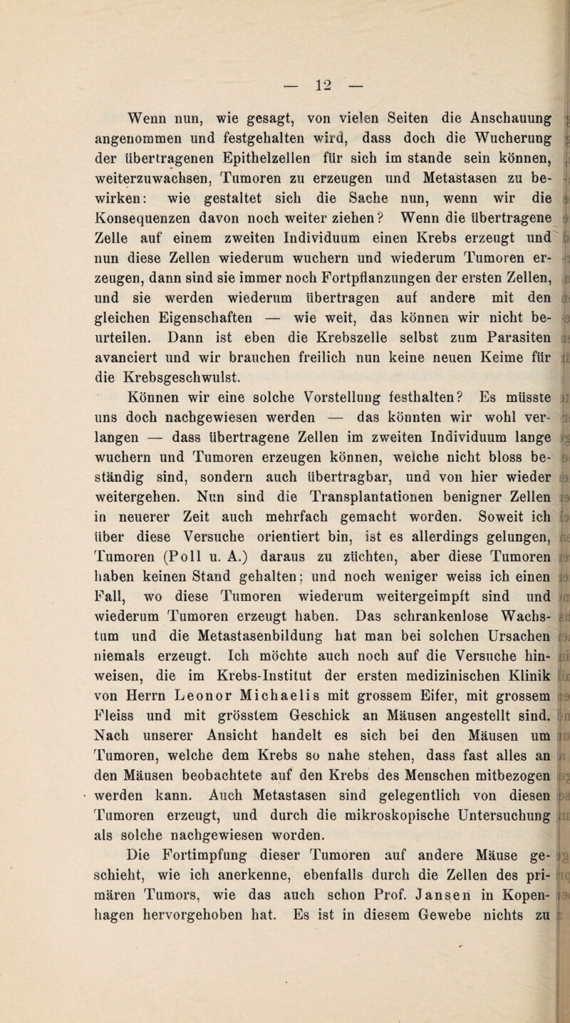 Wenn nun, wie gesagt, von vielen Seiten die Anschauung angenommen und festgehalten wird, dass doch die Wucherung der übertragenen Epithelzellen für sich im stände sein können, weiterzuwachsen, Tumoren zu erzeugen und Metastasen zu be¬ wirken: wie gestaltet sich die Sache nun, wenn wir die Konsequenzen davon noch weiter ziehen? Wenn die übertragene Zelle auf einem zweiten Individuum einen Krebs erzeugt und nun diese Zellen wiederum wuchern und wiederum Tumoren er¬ zeugen, dann sind sie immer noch Fortpflanzungen der ersten Zellen, und sie werden wiederum übertragen auf andere mit den gleichen Eigenschaften — wie weit, das können wir nicht be¬ urteilen. Dann ist eben die Krebszelle selbst zum Parasiten avanciert und wir brauchen freilich nun keine neuen Keime für die Krebsgeschwulst. Können wir eine solche Vorstellung festhalten? Es müsste uns doch nachgewiesen werden — das könnten wir wohl ver¬ langen — dass übertragene Zellen im zweiten Individuum lange wuchern und Tumoren erzeugen können, welche nicht bloss be¬ ständig sind, sondern auch übertragbar, und von hier wieder weitergehen. Nun sind die Transplantationen benigner Zellen in neuerer Zeit auch mehrfach gemacht worden. Soweit ich über diese Versuche orientiert bin, ist es allerdings gelungen, Tumoren (Poll u. A.) daraus zu züchten, aber diese Tumoren haben keinen Stand gehalten; und noch weniger weiss ich einen Fall, wo diese Tumoren wiederum weitergeimpft sind und wiederum Tumoren erzeugt haben. Das schrankenlose Wachs¬ tum und die Metastasenbildung hat man bei solchen Ursachen niemals erzeugt. Ich möchte auch noch auf die Versuche hin- weisen, die im Krebs-Institut der ersten medizinischen Klinik von Herrn Leonor Michaelis mit grossem Eifer, mit grossem Fleiss und mit grösstem Geschick an Mäusen angestellt sind. Nach unserer Ansicht handelt es sich bei den Mäusen um Tumoren, welche dem Krebs so nahe stehen, dass fast alles an den Mäusen beobachtete auf den Krebs des Menschen mitbezogen werden kann. Auch Metastasen sind gelegentlich von diesen Tumoren erzeugt, und durch die mikroskopische Untersuchung als solche nachgewiesen worden. Die Fortimpfung dieser Tumoren auf andere Mäuse ge¬ schieht, wie ich anerkenne, ebenfalls durch die Zellen des pri¬ mären Tumors, wie das auch schon Prof. Jansen in Kopen¬ hagen hervorgehoben hat. Es ist in diesem Gewebe nichts zu lu ji (8 jtq c-a<