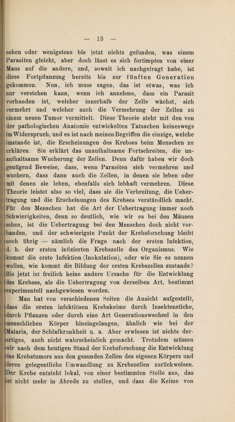 E!J sehen oder wenigstens bis jetzt nichts gefunden, was einem Parasiten gleicht, aber doch lässt es sich fortimpfen von einer Maus auf die andere, und, soweit ich nachgefragt habe, ist diese Fortpflanzung bereits bis zur fünften Generation gekommen. Nun, ich muss sagen, das ist etwas, was ich nur verstehen kann, wenn ich annehme, dass ein Parasit vorhanden ist, welcher innerhalb der Zelle wächst, sich vermehrt und welcher auch die Vermehrung der Zellen zu einem neuen Tumor vermittelt. Diese Theorie steht mit den von der pathologischen Anatomie entwickelten Tatsachen keineswegs im Widerspruch, und es ist nach meinen Begriffen die einzige, welche imstande ist, die Erscheinungen des Krebses beim Menschen zu erklären. Sie erklärt das unaufhaltsame Fortschreiten, die un¬ aufhaltsame Wucherung der Zellen. Denn dafür haben wir doch genügend Beweise, dass, wenn Parasiten sich vermehren und wuchern, dass dann auch die Zellen, in denen sie leben oder mit denen sie leben, ebenfalls sich lebhaft vermehren. Diese Theorie leistet also so viel, dass sie die Verbreitung, die Ueber- itragung und die Erscheinungen des Krebses verständlich macht, i Für den Menschen hat die Art der Uehertragung immer noch iSchwierigkeiten, denn so deutlich, wie wir es bei den Mäusen isehen, ist die Uebertragung bei den Menschen doch nicht vor- ihanden, und der schwierigste Punkt der Krebsforschung bleibt moch übrig — nämlich die Frage nach der ersten Infektion, d. h. der ersten infizierten Krebszelle des Organismus. Wie kommt die erste Infektion (Inokulation), oder wie Sie es nennen iwollen, wie kommt die Bildung der ersten Krebszellen zustande? Bis jetzt ist freilich keine andere Ursache für die Entwicklung des Krebses, als die Uebertragung von derselben Art, bestimmt lexperimentell nachgewiesen worden. Man hat von verschiedenen Seiten die Ansicht aufgestellt, dass die ersten infektiösen Krebskeime durch Insektenstiche, durch Pflanzen oder durch eine Art Generationswechsel in den menschlichen Körper hineingelangen, ähnlich wie bei der Malaria, der Schlafkrankheit u. a. Aber erwiesen ist nichts der¬ artiges, auch nicht wahrscheinlich gemacht. Trotzdem müssen wir nach dem heutigen Stand der Krebsforschung die Entwicklung des Krebstumors aus den gesunden Zellen des eigenen Körpers und deren gelegentliche Umwandlung zu Krebszellen zurückweisen. Der Krebs entsteht lokal, von einer bestimmten Stelle aus, das ist nicht mehr in Abrede zu stellen, und dass die Keime von