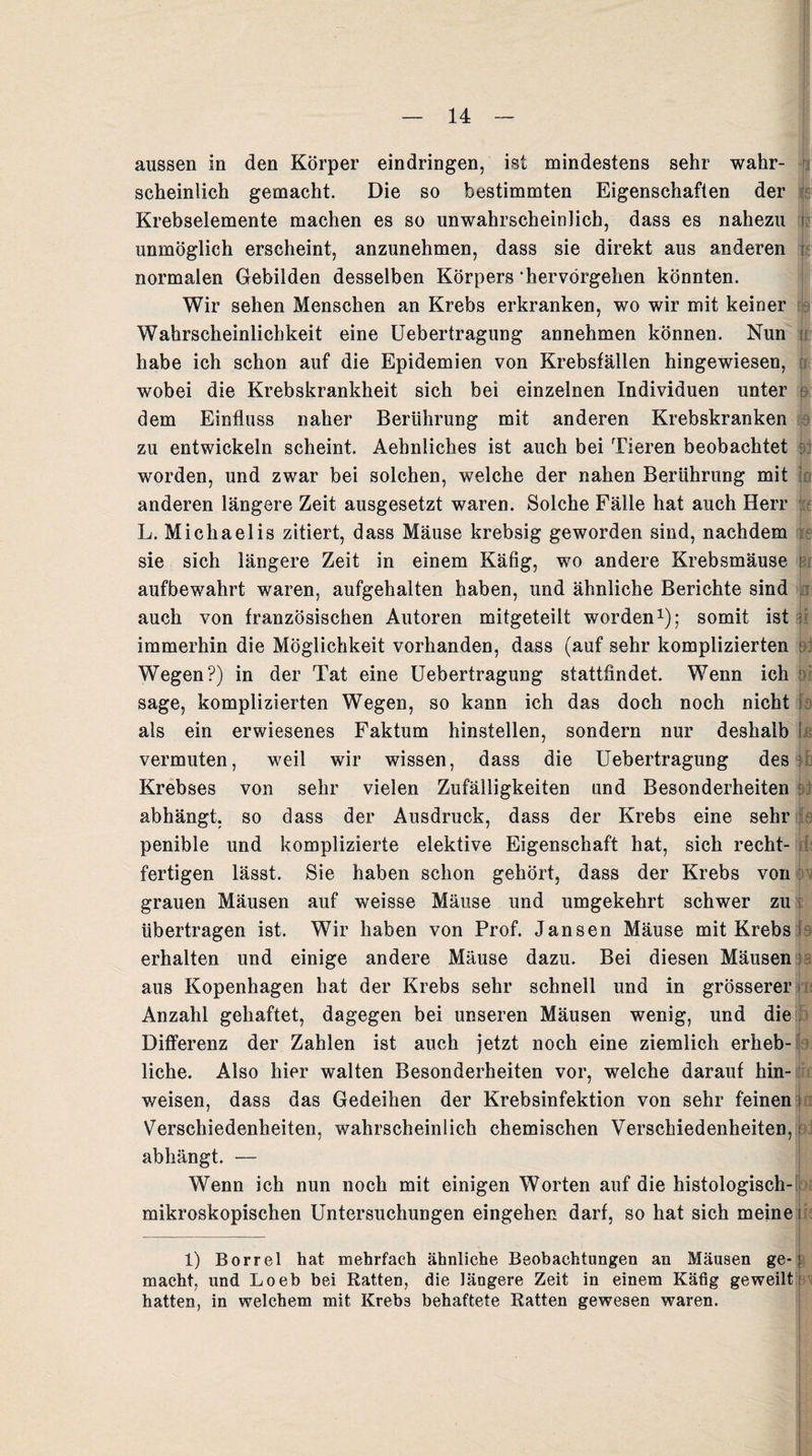 aussen in den Körper eindringen, ist mindestens sehr wahr¬ scheinlich gemacht. Die so bestimmten Eigenschaften der Krebselemente machen es so unwahrscheinlich, dass es nahezu j unmöglich erscheint, anzunehmen, dass sie direkt aus anderen i normalen Gebilden desselben Körpers ‘hervörgehen könnten. Wir sehen Menschen an Krebs erkranken, wo wir mit keiner Wahrscheinlichkeit eine Uebertragung annehmen können. Nun habe ich schon auf die Epidemien von Krebsfällen hingewiesen, wobei die Krebskrankheit sich bei einzelnen Individuen unter p dem Einfluss naher Berührung mit anderen Krebskranken zu entwickeln scheint. Aehnliches ist auch bei Tieren beobachtet : worden, und zwar bei solchen, welche der nahen Berührung mit anderen längere Zeit ausgesetzt waren. Solche Fälle hat auch Herr L. Michaelis zitiert, dass Mäuse krebsig geworden sind, nachdem sie sich längere Zeit in einem Käfig, wo andere Krebsmäuse i aufbewahrt waren, aufgehalten haben, und ähnliche Berichte sind auch von französischen Autoren mitgeteilt worden1); somit ist immerhin die Möglichkeit vorhanden, dass (auf sehr komplizierten : Wegen?) in der Tat eine Uebertragung stattfindet. Wenn ich sage, komplizierten Wegen, so kann ich das doch noch nicht k als ein erwiesenes Faktum hinstellen, sondern nur deshalb I vermuten, weil wir wissen, dass die Uebertragung des Krebses von sehr vielen Zufälligkeiten und Besonderheiten i abhängt, so dass der Ausdruck, dass der Krebs eine sehr penible und komplizierte elektive Eigenschaft hat, sich recht- fertigen lässt. Sie haben schon gehört, dass der Krebs von grauen Mäusen auf weisse Mäuse und umgekehrt schwer zu übertragen ist. Wir haben von Prof. Jansen Mäuse mit Krebs > erhalten und einige andere Mäuse dazu. Bei diesen Mäusen aus Kopenhagen hat der Krebs sehr schnell und in grösserer Anzahl gehaftet, dagegen bei unseren Mäusen wenig, und die Differenz der Zahlen ist auch jetzt noch eine ziemlich erheb¬ liche. Also hier walten Besonderheiten vor, welche darauf hin- weisen, dass das Gedeihen der Krebsinfektion von sehr feinen i Verschiedenheiten, wahrscheinlich chemischen Verschiedenheiten, i abhängt. — Wenn ich nun noch mit einigen Worten auf die histologisch¬ mikroskopischen Untersuchungen eingehen darf, so hat sich meine i 1) Borrel hat mehrfach ähnliche Beobachtungen an Mäusen ge- ! macht, und Loeb bei Ratten, die längere Zeit in einem Käfig geweilt: hatten, in welchem mit Krebs behaftete Ratten gewesen waren.