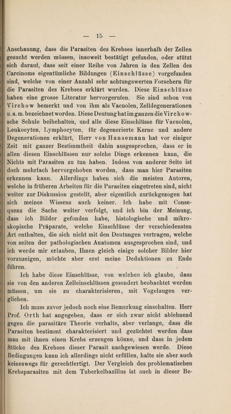 Anschauung, dass die Parasiten des Krebses innerhalb der Zellen gesucht werden müssen, insoweit bestätigt gefunden, oder stützt sich darauf, dass seit einer Reihe von Jahren in den Zellen des Carcinoms eigentümliche Bildungen (Einschlüsse) vorgefunden sind, welche von einer Anzahl sehr achtungswerten Forschern für die Parasiten des Krebses erklärt wurden. Diese Einschlüsse haben eine grosse Literatur hervorgerufen. Sie sind schon von Virchow bemerkt und von ihm als Vacuolen, Zelldegenerationen u.a.m. bezeichnet worden. Diese Deutung hat im ganzen die Vir chow- sche Schule beibehalten, und alle diese Einschlüsse für Vacuolen, Leukocyten, Lymphocyten, für degenerierte Kerne und andere Degenerationen erklärt, Herr von Hansemann hat vor einiger Zeit mit ganzer Bestimmtheit dahin ausgesprochen, dass er in allen diesen Einschlüssen nur solche Dinge erkennen kann, die Nichts mit Parasiten zu tun haben. Inaess von anderer Seite ist doch mehrfach hervorgehoben worden, dass man hier Parasiten erkennen kann. Allerdings haben sich die meisten Autoren, welche in früheren Arbeiten für die Parasiten eingetreten sind, nicht weiter zur Diskussion gestellt, aber eigentlich zurückgezogen hat sich meines Wissens auch keiner. Ich habe . mit Conse- quenz die Sache weiter verfolgt, und ich bin der Meinung, dass ich Bilder gefunden habe, histologische und mikro¬ skopische Präparate, welche Einschlüsse der verschiedensten Art enthalten, die sich nicht mit den Deutungen vertragen, welche von seiten der pathologischen Anatomen ausgesprochen sind, und ich werde mir erlauben, Ihnen gleich einige solcher Bilder hier vorzuzeigen, möchte aber erst meine Deduktionen zu Ende führen. Ich habe diese Einschlüsse, von welchen ich glaube, dass sie von den anderen Zelleinschlüssen gesondert beobachtet werden müssen, um sie zu charakterisieren, mit Vogelaugen ver¬ glichen. Ich muss zuvor jedoch noch eine Bemerkung einschalten. Herr Prof. Orth hat angegeben, dass er sich zwar nicht ablehnend gegen die parasitäre Theorie verhalte, aber verlange, dass die Parasiten bestimmt charakterisiert und gezüchtet werden dass man mit ihnen einen Krebs erzeugen könne, und dass in jedem Stücke des Krebses dieser Parasit nachgewiesen werde. Diese Bedingungen kann ich allerdings nicht erfüllen, halte sie aber auch keineswegs für gerechtfertigt. Der Vergleich des problematischen Krebsparasiten mit dem Tuberkelbazillus ist auch in dieser Be-