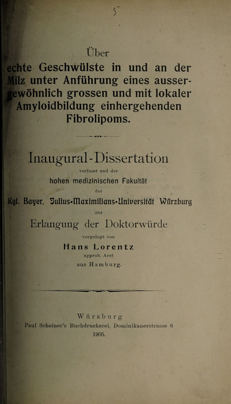 Über echte Geschwülste in und an der Milz unter Anführung eines ausser- gewöhnlich grossen und mit lokaler ? Amyloidbildung einhergehenden / Fibrolipoms. Inaug'ural - Dissertation verfasst und der hohen medizinischen Fakultät der Kgl. Bayer. Uulius»HlaximiIians=Universifäf Wiirzhurg I Hl Erlangung der Doktorwürde Hans Lorentz approb. Arzt aus Hamburg. W iirzbur g Paul Scheiner’s Buchdruckerei, Dominikanerstrasse (i l 1905.