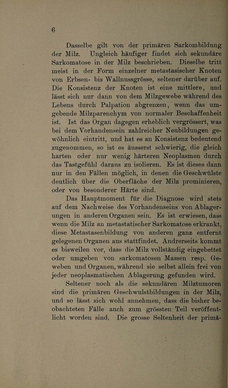 Dasselbe gilt von der primären Sarkombildung der Milz. Ungleich häufiger findet sich sekundäre Sarkomatose in der Milz beschrieben. Dieselbe tritt meist in der Form einzelner metastasischer Knoten von Erbsen- bis Wallnussgrösse, seltener darüber auf. Die Konsistenz der Knoten ist eine mittlere, und lässt sich nur dann von dem Milzgewebe während des Lebens durch Palpation abgrenzen, wenn das um¬ gebende Milzparenchym von normaler Beschaffenheit ist. Ist das Organ dagegen erheblich vergrössert, was bei dem Vorhandensein zahlreicher Neubildungen ge¬ wöhnlich eintritt, und hat es an Konsistenz bedeutend zugenommen, so ist es äusserst schwierig, die gleich harten oder nur wenig härteren Neoplasmen durch das Tastgefühl daraus zu isolieren. Es ist dieses dann nur in den Fällen möglich, in denen die Geschwülste deutlich über die Oberfläche der Milz prominieren, oder von besonderer Härte sind. Das Hauptmoment für die Diagnose wird stets auf dem Nachweise des Vorhandenseins von Ablager¬ ungen in anderen Organen sein. Es ist erwiesen, dass wenn die Milz an metastatischer Sarkomatose erkrankt, diese Metastasenbildung von anderen ganz entfernt gelegenen Organen aus stattfindet. Andrerseits kommt es bisweilen vor, dass die Milz vollständig eingebettet oder umgeben von sarkomatosen Massen resp. Ge¬ weben und Organen, während sie selbst allein frei von jeder neoplasmatischen Ablagerung gefunden wird. Seltener noch als die sekundären Milztumoren sind die primären Geschwulstbildungen in der Milz, und so lässt sich wohl annehmen, dass die bisher be¬ obachteten Fälle auch zum grössten Teil veröffent¬ licht worden sind, Die grosse Seltenheit der primä- .