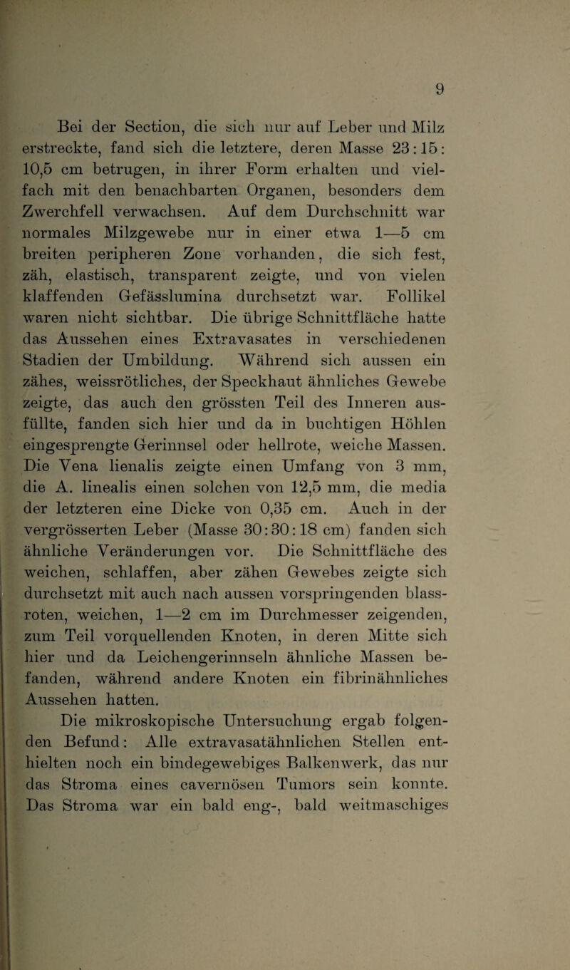 Bei der Section, die sieh nur auf Leber und Milz erstreckte, fand sich, die letztere, deren Masse 23:15: 10,5 cm betrugen, in ihrer Form erhalten und viel¬ fach mit den benachbarten Organen, besonders dem Zwerchfell verwachsen. Auf dem Durchschnitt war normales Milzgewebe nur in einer etwa 1—5 cm breiten peripheren Zone vorhanden, die sich fest, zäh, elastisch, transparent zeigte, und von vielen klaffenden Gefässlumina durchsetzt war. Follikel waren nicht sichtbar. Die übrige Schnittfläche hatte das Aussehen eines Extravasates in verschiedenen Stadien der Umbildung. Während sich aussen ein zähes, weissrötliches, der Speckhaut ähnliches Gewebe zeigte, das auch den grössten Teil des Inneren aus¬ füllte, fanden sich hier und da in buchtigen Höhlen eingesprengte Gerinnsel oder hellrote, weiche Massen. Die Vena lienalis zeigte einen Umfang von 3 mm, die A. linealis einen solchen von 12,5 mm, die media der letzteren eine Dicke von 0,35 cm. Auch in der vergrösserten Leber (Masse 30:30:18 cm) fanden sich ähnliche Veränderungen vor. Die Schnittfläche des weichen, schlaffen, aber zähen Gewebes zeigte sich durchsetzt mit auch nach aussen vorspringenden blass¬ roten, weichen, 1—2 cm im Durchmesser zeigenden, zum Teil vorquellenden Knoten, in deren Mitte sich hier und da Leichengerinnseln ähnliche Massen be¬ fanden, während andere Knoten ein fibrinähnliches Aussehen hatten. Die mikroskopische Untersuchung ergab folgen¬ den Befund: Alle extravasatähnlichen Stellen ent¬ hielten noch ein bindegewebiges Balkenwerk, das nur das Stroma eines cavernösen Tumors sein konnte. Das Stroma war ein bald eng-, bald weitmaschiges