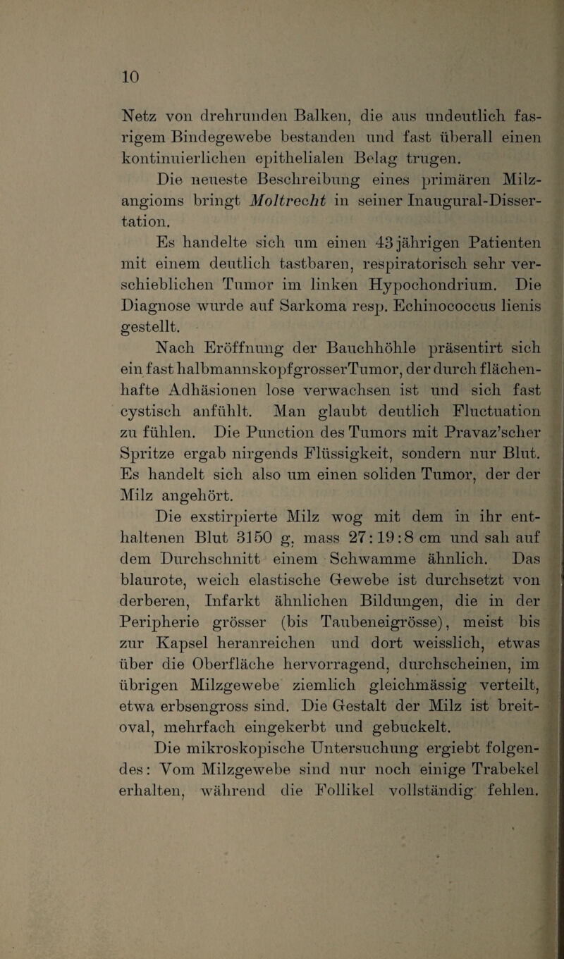 Netz von drehrunden Balken, die aus undeutlich, fas- rigem Bindegewebe bestanden und fast überall einen kontinuierlichen epithelialen Belag trugen. Die neueste Beschreibung eines primären Milz- angioms bringt Moltrecht in seiner Inaugural-Disser- tation. Es handelte sich um einen 43 jährigen Patienten mit einem deutlich tastbaren, respiratorisch sehr ver¬ schieblichen Tumor im linken Hypochondrium. Die Diagnose wurde auf Sarkoma resp. Echinococcus lienis gestellt. Nach Eröffnung der Bauchhöhle präsentirt sich ein fast halbmannskopfgrosserTumor, der durch flächen¬ hafte Adhäsionen lose verwachsen ist und sich fast cystisch anfühlt. Man glaubt deutlich Fluctuation zu fühlen. Die Punction des Tumors mit Pravaz’scher Spritze ergab nirgends Flüssigkeit, sondern nur Blut. Es handelt sich also um einen soliden Tumor, der der Milz angehört. Die exstirpierte Milz wog mit dem in ihr ent¬ haltenen Blut 3150 g, mass 27:19:8 cm und sah auf dem Durchschnitt einem Schwamme ähnlich. Das blaurote, weich elastische Gewebe ist durchsetzt von derberen, Infarkt ähnlichen Bildungen, die in der Peripherie grösser (bis Taubeneigrösse), meist bis zur Kapsel heranreichen und dort weisslich, etwas über die Oberfläche hervorragend, durchscheinen, im übrigen Milzgewebe ziemlich gleichmässig verteilt, etwa erbsengross sind. Die Gestalt der Milz ist breit¬ oval, mehrfach eingekerbt und gebuckelt. Die mikroskopische Untersuchung ergiebt folgen¬ des: Vom Milzgewebe sind nur noch einige Trabekel erhalten, während die Follikel vollständig fehlen.