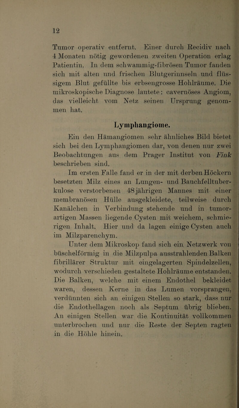Tumor operativ entfernt. Einer durch Recidiv nach 4 Monaten nötig gewordenen zweiten Operation erlag Patientin. In dem schwammig-fibrösen Tumor fanden sich mit alten und frischen Blutgerinnseln und flüs¬ sigem Blut gefüllte bis erbsengrosse Hohlräume. Die mikroskopische Diagnose lautete: cavernöses Angiom, das vielleicht vom Netz seinen Ursprung genom¬ men hat. Lymphangiome. Ein den Hämangiomen sehr ähnliches Bild bietet sich bei den Lymphangiomen dar, von denen nur zwei Beobachtungen aus dem Prager Institut von Fink beschrieben sind. Im ersten Falle fand er in der mit derben Höckern besetzten Milz eines an Lungen- und Bauchfelltuber¬ kulose verstorbenen 48 jährigen Mannes mit einer membranösen Hülle ausgekleidete, teilweise durch Kanälchen in Verbindung stehende und in tumor¬ artigen Massen liegende Cysten mit weichem, schmie¬ rigen Inhalt. Hier und da lagen einige Cysten auch im Milzparenchym. Unter dem Mikroskop fand sich ein Netzwerk von büschelförmig in die Milzpulpa ausstrahlenden Balken fibrillärer Struktur mit eingelagerten Spindelzellen, wodurch verschieden gestaltete Hohlräume entstanden. Die Balken, welche mit einem Endothel bekleidet waren, dessen Kerne in das Lumen vorsprangen, verdünnten sich an einigen Stellen so stark, dass nur die Endothellagen noch als Septum übrig blieben. An einigen Stellen war die Kontinuität vollkommen unterbrochen und nur die Reste der Septen ragten in die Höhle hinein.