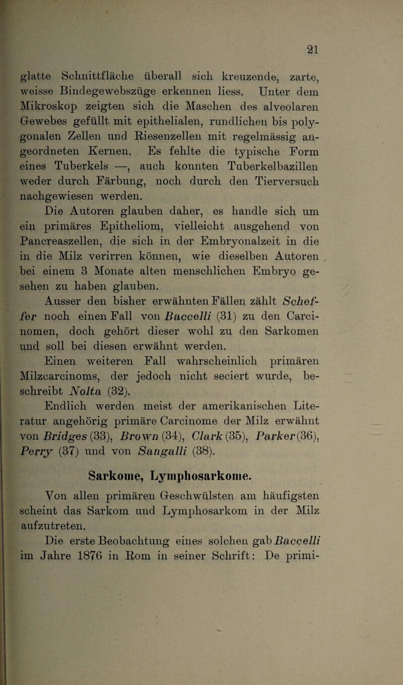 glatte Schnittfläche überall sich kreuzende, zarte, weisse Bindegewebszüge erkennen liess. Unter dem Mikroskop zeigten sich die Maschen des alveolaren Gewebes gefüllt mit epithelialen, rundlichen bis poly¬ gonalen Zellen und Riesenzellen mit regelmässig an¬ geordneten Kernen. Es fehlte die typische Form eines Tuberkels —, auch konnten Tuberkelbazillen weder durch Färbung, noch durch den Tierversuch nachgewiesen werden. Die Autoren glauben daher, es handle sich um ein primäres Epitheliom, vielleicht ausgehend von Pancreaszellen, die sich in der Embryonalzeit in die in die Milz verirren können, wie dieselben Autoren bei einem 3 Monate alten menschlichen Embryo ge¬ sehen zu haben glauben. Ausser den bisher erwähnten Fällen zählt Schef- fer noch einen Fall von Baccelli (31) zu den Carci- nomen, doch gehört dieser wohl zu den Sarkomen und soll bei diesen erwähnt werden. Einen weiteren Fall wahrscheinlich primären Milzcarcinoms, der jedoch nicht seciert wurde, be¬ schreibt Nolta (32). Endlich werden meist der amerikanischen Lite¬ ratur angehörig primäre Carcinome der Milz erwähnt von Bridges (33), Brown (34), Clark (35), ParAer(36), Perry (37) und von Sangalli (38). Sarkome, Lymphosarkome. Von allen primären Geschwülsten am häufigsten scheint das Sarkom und Lymphosarkom in der Milz aufzutreten. Die erste Beobachtung eines solchen gab Baccelli im Jahre 1876 in Rom in seiner Schrift: De primi-