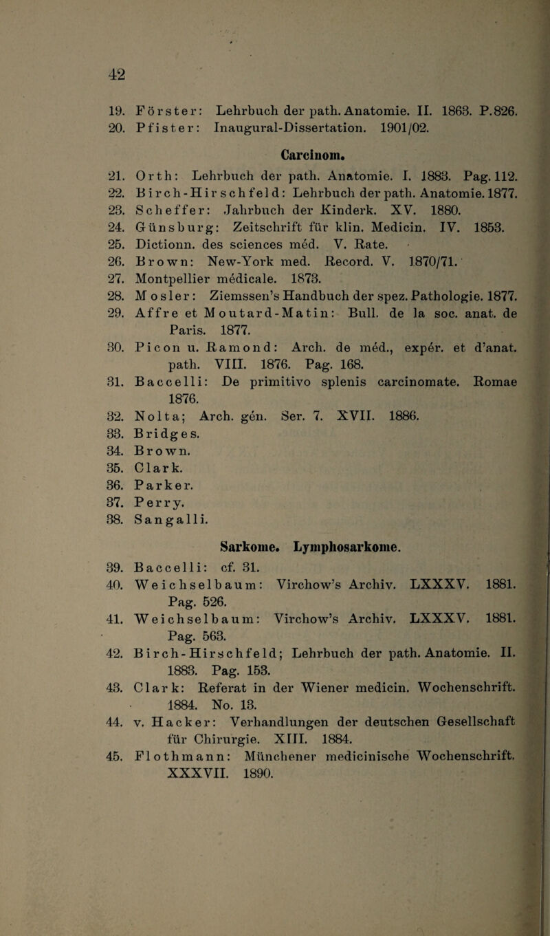 19. Förster: Lehrbuch der path. Anatomie. II. 1863. P.826. 20. Pfister: Inaugural-Dissertation. 1901/02. Carcinom. 21. Orth: Lehrbuch der path. Anatomie. I. 1883. Pag. 112. 22. Birch-Hirsc h f e 1 d: Lehrbuch der path. Anatomie. 1877. 23. Sch eff er: Jahrbuch der Kinderk. XV. 1880. 24. Günsburg: Zeitschrift für klin. Medicin. IV. 1853. 25. Dictionn. des Sciences med. V. Rate. 26. Brown: New-York med. Record. V. 1870/71. 27. Montpellier medicale. 1873. 28. M o s 1 e r : Ziemssen’s Handbuch der spez. Pathologie. 1877. 29. Affre et M outard-Matin: Bull, de la soc. anat. de Paris. 1877. 30. Picon u. Ramond: Arch. de med., exper. et d’anat. path. VIII. 1876. Pag. 168. 31. Baccelli: De primitivo splenis carcinomate. Romae 1876. 32. Nolta; Arch. gen. Ser. 7. XVII. 1886. 33. Bridges. 34. Brown. 35. Clark. 36. Parker. 37. Perry. 38. S a n g a 11 i. Sarkome. Lymphosarkome. 39. Baccelli: cf. 31. 40. Weichselbaum: Virchow’s Archiv. LXXXV. 1881. Pag. 526. 41. Weichselbaum: Virchow’s Archiv. LXXXV. 1881. Pag. 563. 42. Birch-Hirschfeld; Lehrbuch der path. Anatomie. II. 1883. Pag. 153. 43. Clark: Referat in der Wiener medicin. Wochenschrift. 1884. No. 13. 44. v. Hacker: Verhandlungen der deutschen Gesellschaft für Chirurgie. XIII. 1884. 45. Flothmann: Münchener medicinische Wochenschrift. XXXVII. 1890.