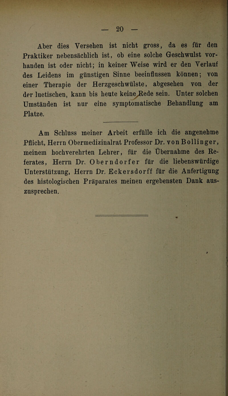 Aber dies Versehen ist nicht gross, da es für den Praktiker nebensächlich ist, ob eine solche Geschwulst vor¬ handen ist oder nicht; in keiner Weise wird er den Verlauf des Leidens im günstigen Sinne beeinflussen können; von einer Therapie der Herzgeschwülste, abgesehen von der der luetischen, kann bis heute keineJtede sein. Unter solchen Umständen ist nur eine symptomatische Behandlung am Platze. Am Schluss meiner Arbeit erfülle ich die angenehme Pflicht, Herrn Obermedizinalrat Professor Dr. von Bollinger, meinem hochverehrten Lehrer, für die Übernahme des Re¬ ferates, Herrn Dr, Oberndorfer für die liebenswürdige Unterstützung, Herrn Dr. Eckersdorff für die Anfertigung des histologischen Präparates meinen ergebensten Dank aus¬ zusprechen.