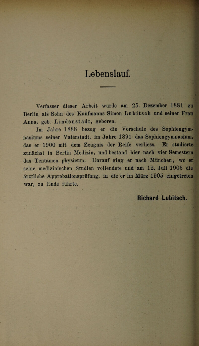 Lebenslauf. Verfasser dieser Arbeit wurde am 25. Dezember 1881 zu Berlin als Sohn des Kaufmanns Simon Lubitsch und seiner Frau Anna, geb. Lindenstädt, geboren. Im Jahre 1888 bezog er die Vorschule des Sophiengym¬ nasiums seiner Vaterstadt, im Jahre 1891 das Sophiengymnasium, das er 1900 mit dem Zeugnis der Keife verliess. Er studierte zunächst in Berlin Medizin, und bestand hier nach vier Semestern das Tentamen physicum. Darauf ging er nach München, wo er seine medizinischen Studien vollendete und am 12. Juli 1905 die ärztliche Approbationsprüfung, in die er im März 1905 eingetreten war, zu Ende führte. Richard Lubitsch.