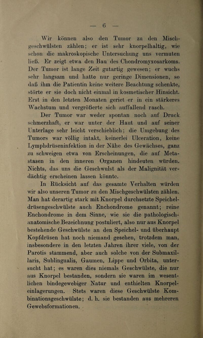 0 Wir können also den Tumor zu den Misch¬ geschwülsten zählen; er ist sehr knorpelhaltig, wie schon die makroskopische Untersuchung uns vermuten ließ. Er zeigt etwa den Bau des Chondromyxosarkoms. Der Tumor ist lange Zeit gutartig gewesen; er wuchs sehr langsam und hatte nur geringe Dimensionen, so daß ihm die Patientin keine weitere Beachtung schenkte, störte er sie doch nicht einmal in kosmetischer Hinsicht. Erst in den letzten Monaten geriet er in ein stärkeres Wachstum und vergrößerte sich auffallend rasch. Der Tumor war weder spontan noch auf Druck schmerzhaft, er war unter der Haut und auf seiner Unterlage sehr leicht verschieblich; die Umgebung des Tumors war völlig intakt, keinerlei Ulceration, keine Lympkdrüseninfektion in der Nähe des Gewächses, ganz zu schweigen etwa von Erscheinungen, die auf Meta¬ stasen in den inneren Organen hindeuten würden. Nichts, das uns die Geschwulst als der Malignität ver¬ dächtig erscheinen lassen könnte. In Rücksicht auf das gesamte Verhalten würden wir also unseren Tumor zu den Mischgeschwülsten zählen. Man hat derartig stark mit Knorpel durchsetzte Speichel¬ drüsengeschwülste auch Enchondrome genannt; reine Enchondrome in dem Sinne, wie sie die pathologisch¬ anatomische Bezeichnung postuliert, also nur aus Knorpel bestehende Geschwülste an den Speichel- und überhaupt Kopfdrüsen hat noch niemand gesehen, trotzdem man, insbesondere in den letzten Jahren ihrer viele, von der Parotis stammend, aber auch solche von der Submaxil- laris, Sublingualis, Gaumen, Lippe und Orbita, unter¬ sucht hat; es waren dies niemals Geschwülste, die nur aus Knorpel bestanden, sondern sie waren im wesent¬ lichen bindegewebiger Natur und enthielten Knorpel¬ einlagerungen. Stets waren diese Geschwülste Kom¬ binationsgeschwülste; d. h. sie bestanden aus mehreren Gewebsformation en.
