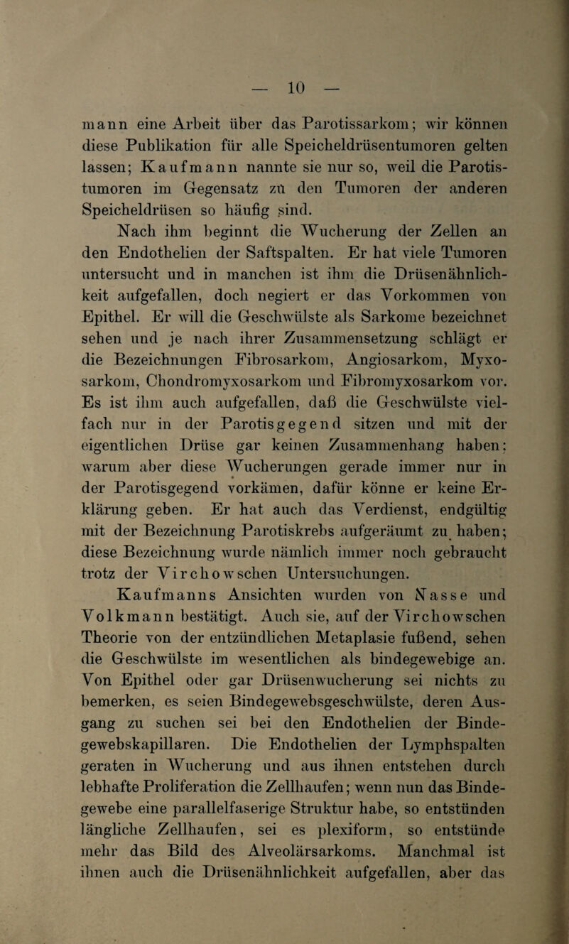 mann eine Arbeit über das Parotissarkom; wir können diese Publikation für alle Speicheldrüsentumoren gelten lassen; Kaufmann nannte sie nur so, weil die Parotis¬ tumoren im Gegensatz zu den Tumoren der anderen Speicheldrüsen so häufig sind. Nach ihm beginnt die Wucherung der Zellen an den Endothelien der Saftspalten. Er hat viele Tumoren untersucht und in manchen ist ihm die Drüsenähnlich¬ keit aufgefallen, doch negiert er das Vorkommen von Epithel. Er will die Geschwülste als Sarkome bezeichnet sehen und je nach ihrer Zusammensetzung schlägt er die Bezeichnungen Fibrosarkom, Angiosarkom, Myxo- sarkom, Chondromyxosarkom und Fibromyxosarkom vor. Es ist ihm auch aufgefallen, daß die Geschwülste viel¬ fach nur in der Parotis gegen d sitzen und mit der eigentlichen Drüse gar keinen Zusammenhang haben; warum aber diese Wucherungen gerade immer nur in der Parotisgegend vorkämen, dafür könne er keine Er¬ klärung geben. Er hat auch das Verdienst, endgültig mit der Bezeichnung Parotiskrebs aufgeräumt zu haben; diese Bezeichnung wurde nämlich immer noch gebraucht trotz der Virchow sehen Untersuchungen. Kaufmanns Ansichten wurden von Nasse und Volkmann bestätigt. Auch sie, auf der Virchowschen Theorie von der entzündlichen Metaplasie fußend, sehen die Geschwülste im wesentlichen als bindegewebige an. Von Epithel oder gar Drüsen Wucherung sei nichts zu bemerken, es seien Bindegewebsgeschwülste, deren Aus¬ gang zu suchen sei bei den Endothelien der Binde- gewebskapillaren. Die Endothelien der Lymphspalten geraten in Wucherung und aus ihnen entstehen durch lebhafte Proliferation die Zellhaufen; wenn nun das Binde¬ gewebe eine parallelfaserige Struktur habe, so entstünden längliche Zellhaufen, sei es plexiform, so entstünde mehr das Bild des Alveolärsarkoms. Manchmal ist ihnen auch die Drüsenähnlichkeit aufgefallen, aber das