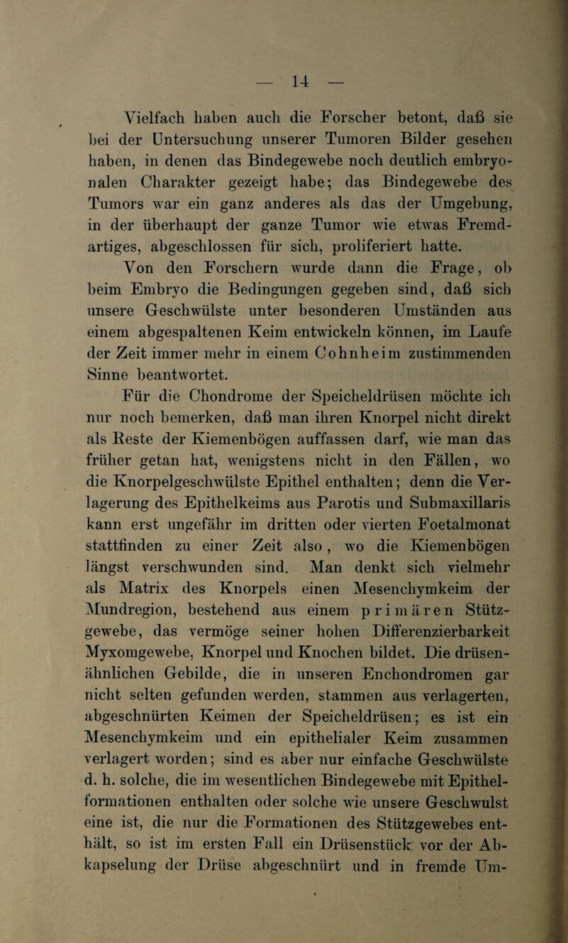 Vielfach haben auch die Forscher betont, daß sie bei der Untersuchung unserer Tumoren Bilder gesehen haben, in denen das Bindegewebe noch deutlich embryo¬ nalen Charakter gezeigt habe; das Bindegewebe des Tumors war ein ganz anderes als das der Umgebung, in der überhaupt der ganze Tumor wie etwas Fremd¬ artiges, abgeschlossen für sich, proliferiert hatte. Von den Forschern wurde dann die Frage, ob beim Embryo die Bedingungen gegeben sind, daß sich unsere Geschwülste unter besonderen Umständen aus einem abgespaltenen Keim entwickeln können, im Laufe der Zeit immer mehr in einem Cohnheim zustimmenden Sinne beantwortet. Für die Chondrome der Speicheldrüsen möchte ich nur noch bemerken, daß man ihren Knorpel nicht direkt als Beste der Kiemenbögen auffassen darf, wie man das früher getan hat, wenigstens nicht in den Fällen, wo die Knorpelgeschwülste Epithel enthalten; denn die Ver¬ lagerung des Epithelkeims aus Parotis und Submaxillaris kann erst ungefähr im dritten oder vierten Foetalmonat stattfinden zu einer Zeit also, wo die Kiemenbögen längst verschwunden sind. Man denkt sich vielmehr als Matrix des Knorpels einen Mesenchymkeim der Mundregion, bestehend aus einem prim ä r e n Stütz¬ gewebe, das vermöge seiner hohen Differenzierbarkeit Myxomgewebe, Knorpel und Knochen bildet. Die drüsen¬ ähnlichen Gebilde, die in unseren Enchondromen gar nicht selten gefunden werden, stammen aus verlagerten, abgeschnürten Keimen der Speicheldrüsen; es ist ein Mesenchymkeim und ein epithelialer Keim zusammen verlagert worden; sind es aber nur einfache Geschwülste d. h. solche, die im wesentlichen Bindegewebe mit Epithel¬ formationen enthalten oder solche wie unsere Geschwulst eine ist, die nur die Formationen des Stützgewebes ent¬ hält, so ist im ersten Fall ein Drüsenstück vor der Ab¬ kapselung der Drüse abgeschnürt und in fremde Um-