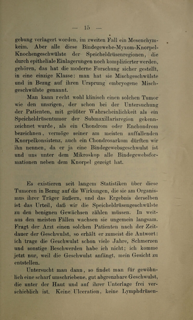 keim. Aber alle diese Bindegewebe-Myxom-Knorpel- Knochengeschwülste der Speicheldrüsenregionen, die durch epitheliale Einlagerungen noch komplizierter werden, gehören, das hat die moderne Forschung sicher gestellt, in eine einzige Klasse: man hat sie Mischgeschwülste und in Bezug auf ihren Ursprung embryogene Misch¬ geschwülste genannt. Man kann recht wohl klinisch einen solchen Tumor wie den unsrigen, der schon bei der Untersuchung der Patienten, mit größter Wahrscheinlichkeit als ein Speicheldrüsentumor der Submaxillarisregion gekenn¬ zeichnet wurde, als ein Chondrom oder Enchondrom bezeichnen, vermöge seiner am meisten auffallenden Knorpelkonsistenz, auch ein Chondrosarkom dürften wir ihn nennen, da er ja eine Bindegewebsgeschwulst ist und uns unter dem Mikroskop alle Bindegewebsfor- mationen neben dem Knorpel gezeigt hat. Es existieren seit langem Statistiken über diese Tumoren in Bezug auf die Wirkungen, die sie am Organis¬ mus ihrer Träger äußern, und das Ergebnis derselben ist das Urteil, daß wir die Speicheldrüsengeschwülste zu den benignen Gewächsen zählen müssen. In weit¬ aus den meisten Fällen wachsen sie ungemein langsam. Fragt der Arzt einen solchen Patienten nach der Zeit¬ dauer der Geschwulst, so erhält er zumeist die Antwort: ich trage die Geschwulst schon viele Jahre, Schmerzen und sonstige Beschwerden habe ich nicht; ich komme jetzt nur, weil die Geschwulst anfängt, mein Gesicht zu entstellen. Untersucht man dann, so findet man für gewöhn¬ lich eine scharf umschriebene, gut abgrenzbare Geschwulst, die unter der Haut und auf ihrer Unterlage frei ver¬ schieblich ist. Keine Ulceration, keine Lymphdriisen-