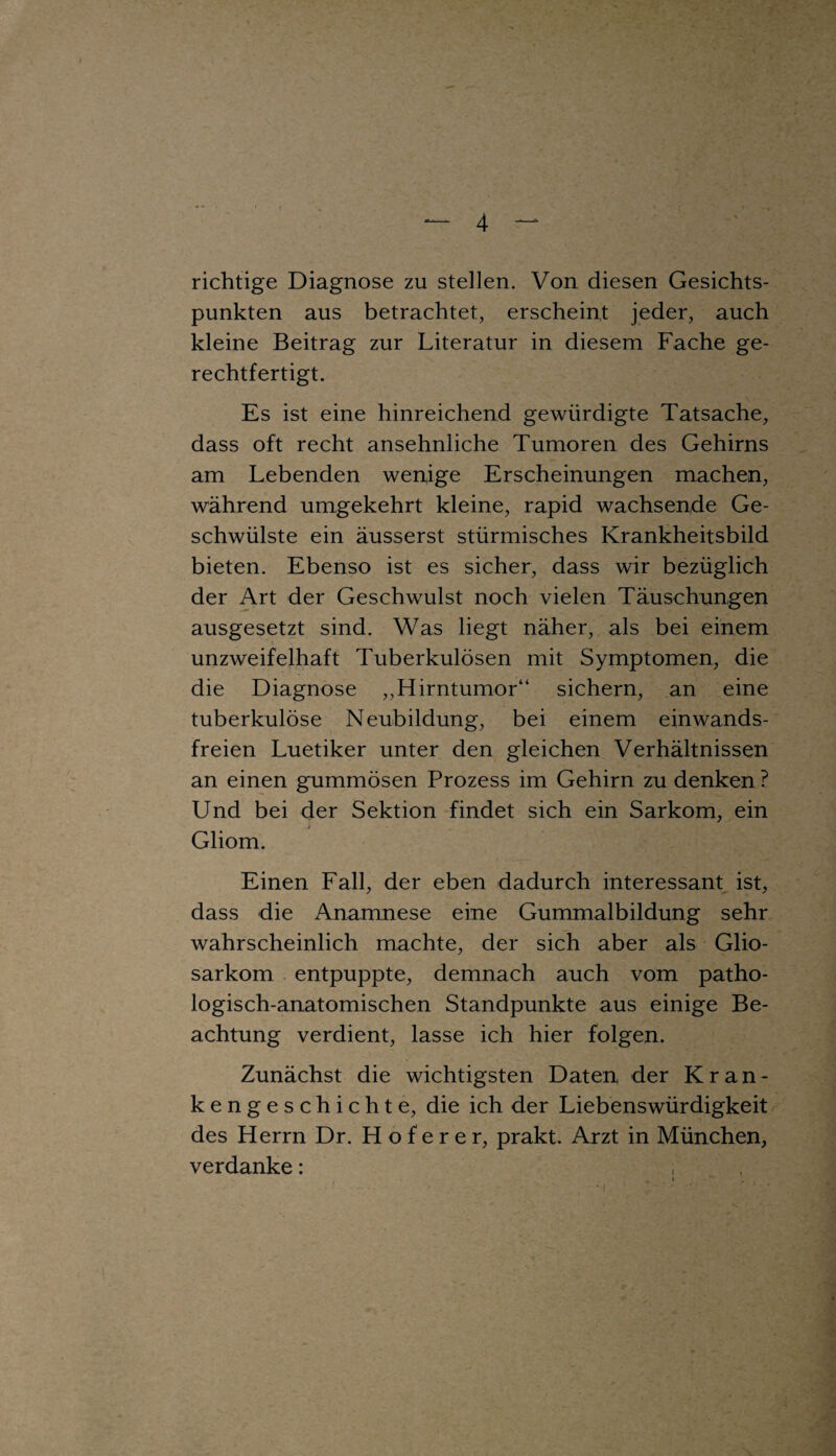 I 4 richtige Diagnose zu stellen. Von diesen Gesichts¬ punkten aus betrachtet, erscheint jeder, auch kleine Beitrag zur Literatur in diesem Fache ge¬ rechtfertigt. Es ist eine hinreichend gewürdigte Tatsache, dass oft recht ansehnliche Tumoren des Gehirns am Lebenden wen,ige Erscheinungen machen, während umgekehrt kleine, rapid wachsende Ge¬ schwülste ein äusserst stürmisches Krankheitsbild bieten. Ebenso ist es sicher, dass wir bezüglich der Art der Geschwulst noch vielen Täuschungen ausgesetzt sind. Was liegt näher, als bei einem unzweifelhaft Tuberkulösen mit Symptomen, die die Diagnose „Hirntumor“ sichern, an eine tuberkulöse Neubildung, bei einem einwands¬ freien Luetiker unter den gleichen Verhältnissen an einen gummösen Prozess im Gehirn zu denken ? Und bei der Sektion findet sich ein Sarkom, ein Gliom. Einen Fall, der eben dadurch interessant ist, dass die Anamnese eine Gummalbildung sehr wahrscheinlich machte, der sich aber als Glio- sarkom entpuppte, demnach auch vom patho¬ logisch-anatomischen Standpunkte aus einige Be¬ achtung verdient, lasse ich hier folgen. Zunächst die wichtigsten Daten der Kran¬ kengeschichte, die ich der Liebenswürdigkeit des Herrn Dr. Hoferer, prakt. Arzt in München, verdanke: