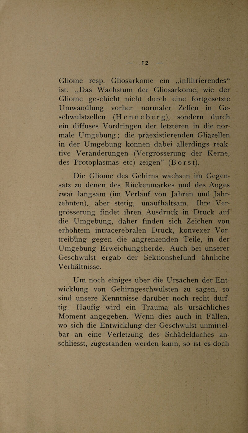 — T 2 — \ Gliome resp. Gliosarkome ein „infiltrierendes“ ist. „Das Wachstum der Gliosarkome, wie der Gliome geschieht nicht durch eine fortgesetzte Umwandlung vorher normaler Zellen in Ge¬ schwulstzellen (Henneber g), sondern durch ein diffuses Vordringen der letzteren in die nor¬ male Umgebung; die präexistierenden Gliazellen in der Umgebung können dabei allerdings reak¬ tive Veränderungen (Vergrösserung der Kerne, des Protoplasmas etc) zeigen“ (Borst). Die Gliome des Gehirns wachsen im Gegen¬ satz zu denen des Rückenmarkes und des Auges zwar langsam (im Verlauf von Jahren und Jahr¬ zehnten), aber stetig, unaufhaltsam. Ihre Ver¬ grösserung findet ihren Ausdruck in Druck auf die Umgebung, daher finden sich Zeichen von erhöhtem intracerebralen Druck, konvexer Vor¬ treibung gegen die angrenzenden Teile, in der Umgebung Erweichungsherde. Auch bei unserer Geschwulst ergab der Sektionsbefünd ähnliche Verhältnisse. Um noch einiges über die Ursachen der Ent¬ wicklung von Gehirngeschwülsten zu sagen, so sind unsere Kenntnisse darüber noch recht dürf¬ tig. Häufig wird ein Trauma als ursächliches Moment angegeben. Wenn dies auch in Fällen, wo sich die Entwicklung der Geschwulst unmittel¬ bar an eine Verletzung des Schädeldaches an- schliesst, zugestanden werden kann, so ist es doch