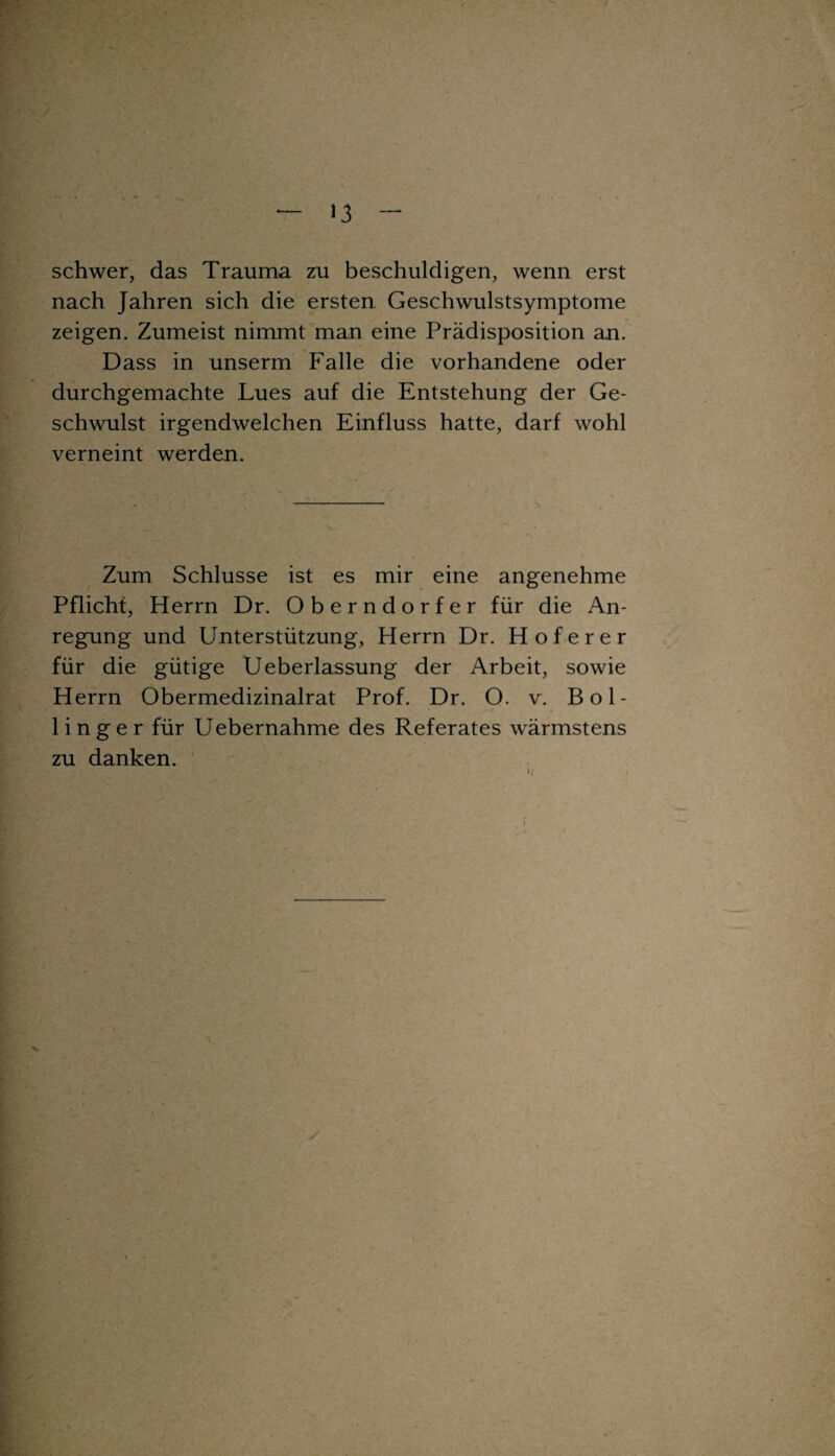 ‘3 schwer, das Trauma zu beschuldigen, wenn erst nach Jahren sich die ersten Geschwulstsymptome zeigen. Zumeist nimmt man eine Prädisposition an. Dass in unserm Falle die vorhandene oder durchgemachte Lues auf die Entstehung der Ge¬ schwulst irgendwelchen Einfluss hatte, darf wohl verneint werden. Zum Schlüsse ist es mir eine angenehme Pflicht, Herrn Dr. Oberndorfer für die An¬ regung und Unterstützung, Herrn Dr. Hof er er für die gütige Ueberlassung der Arbeit, sowie Herrn Obermedizinalrat Prof. Dr. O. v. Bol- linger für Uebernahme des Referates wärmstens zu danken. v