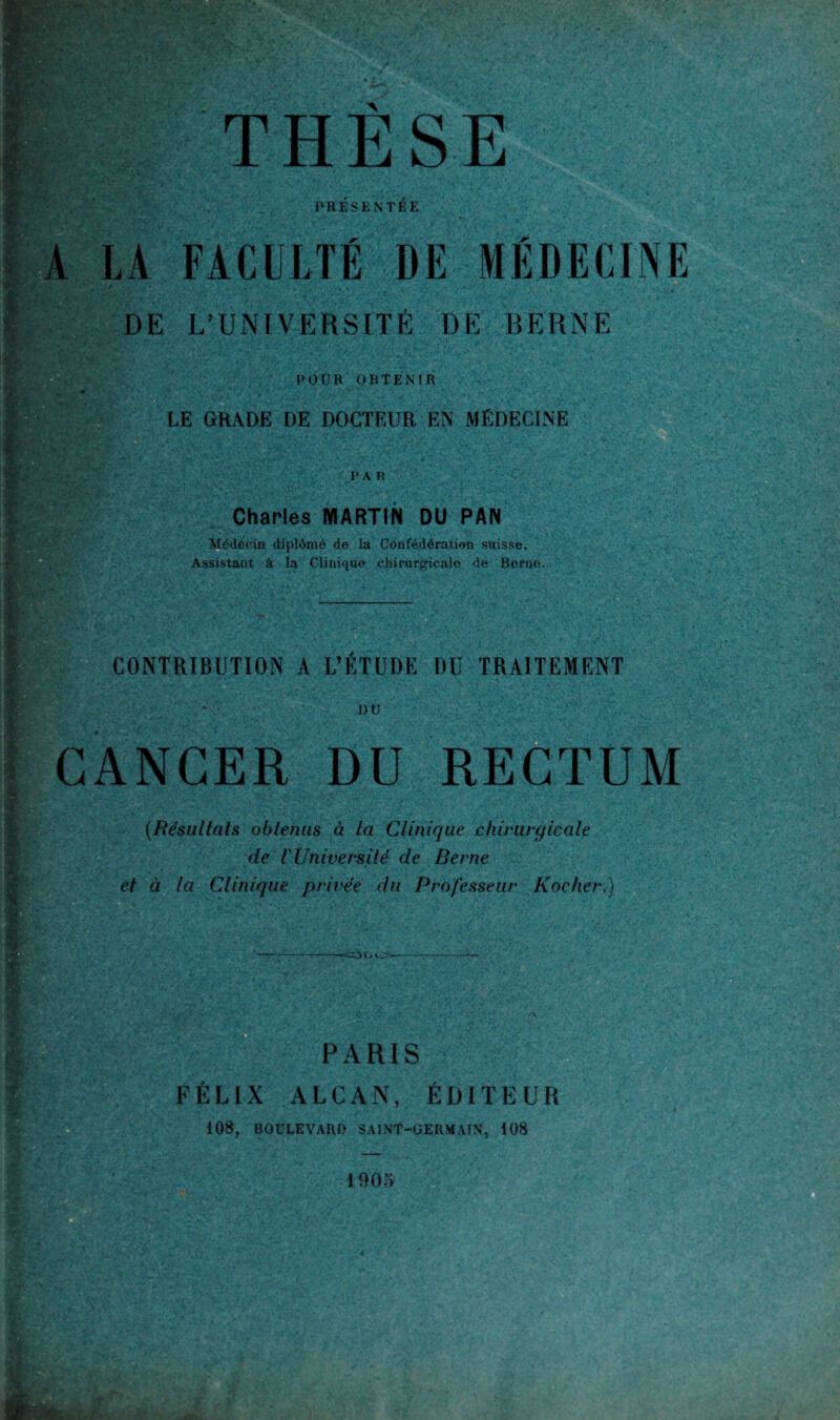 PRESENTEE LA FACULTÉ DE MÉDECINE DE L’UNIVERSITÉ DE BERNE POUR OBTENIR LE GRADE DE DOCTEUR EN MÉDECINE PAR ■L ,;*> • v Ü Charles MARTIN OU PAN -• Médecin diplômé de la Confédération suisse. Assistant à la Clinique chirurgicalo de Berne. v>V m CONTRIBUTION A L’ÉTUDE DU TRAITEMENT DU CANCER DU RECTUM (Résultats obtenus à la Clinique chirurgicale de V Université de Berne et à la Clinique privée du Professeur Kocher.) OOO- PARIS FÉLIX ALCAN, ÉDITEUR 108, BOULEVARD SAINT-GERMAIN, 108