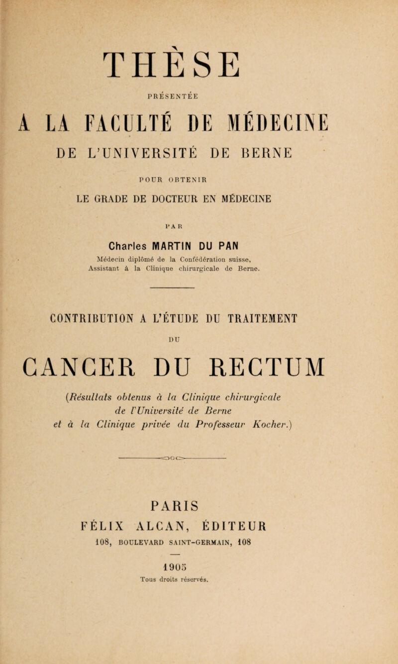 PRÉSENTÉE A LA FACULTÉ DE MÉDECINE « # DE L’UNIVERSITÉ DE BERNE POÜR OBTENIR LE GRADE DE DOCTEUR EN MÉDECINE P A R Charles MARTIN DU PAN Médecin diplômé de la Confédération suisse, Assistant à la Clinique chirurgicale de Berne. CONTRIBUTION A L’ÉTUDE DU TRAITEMENT CANCER DU RECTUM (Résultats obtenus à la Clinique chirurgicale de l'Université de Berne et à la Clinique privée du Professeur Rocher.) PARIS FÉLIX ALCAN, ÉDITEUR 108, BOULEVARD SAINT-GERMAIN, 108 1905 Tous droits réservés.