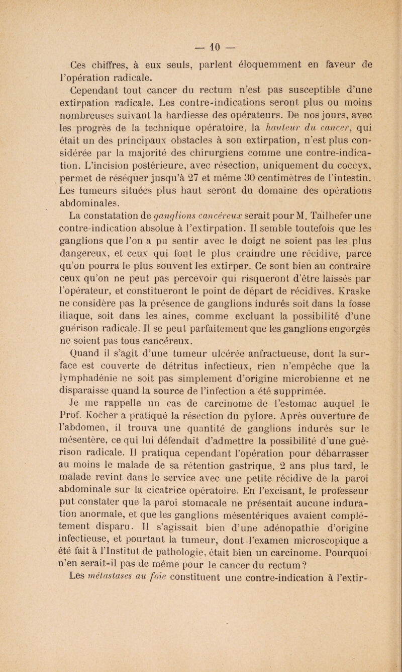 Ces chiffres, à eux seuls, parlent éloquemment en faveur de l’opération radicale. Cependant tout cancer du rectum n’est pas susceptible d’une extirpation radicale. Les contre-indications seront plus ou moins nombreuses suivant la hardiesse des opérateurs. De nos jours, avec les progrès de la technique opératoire, la hauteur du cancer, qui était un des principaux obstacles à son extirpation, n’est plus con¬ sidérée par la majorité des chirurgiens comme une contre-indica¬ tion. L’incision postérieure, avec résection, uniquement du coccyx, permet de réséquer jusqu’à 27 et même 30 centimètres de l’intestin. Les tumeurs situées plus haut seront du domaine des opérations abdominales. La constatation de ganglions cancéreux serait pour M. Tailhefer une contre-indication absolue à l’extirpation. Il semble toutefois que les ganglions que l’on a pu sentir avec le doigt ne soient pas les plus dangereux, et ceux qui font le plus craindre une récidive, parce qu’on pourra le plus souvent les extirper. Ce sont bien au contraire ceux qu’on ne peut pas percevoir qui risqueront d’être laissés par l’opérateur, et constitueront le point de départ de récidives. Kraske ne considère pas la présence de ganglions indurés soit dans la fosse iliaque, soit dans les aines, comme excluant la possibilité d’une guérison radicale. Il se peut parfaitement que les ganglions engorgés ne soient pas tous cancéreux. Quand il s’agit d’une tumeur ulcérée anfractueuse, dont la sur¬ face est couverte de détritus infectieux, rien n’empêche que la lymphadénie ne soit pas simplement d’origine microbienne et ne disparaisse quand la source de l’infection a été supprimée. Je me rappelle un cas de carcinome de l’estomac auquel le Prof. Kocher a pratiqué la résection du pylore. Après ouverture de l’abdomen, il trouva une quantité de ganglions indurés sur le mésentère, ce qui lui défendait d’admettre la possibilité d'une gué¬ rison radicale. Il pratiqua cependant l’opération pour débarrasser au moins le malade de sa rétention gastrique. 2 ans plus tard, le malade revint dans le service avec une petite récidive de la paroi abdominale sur la cicatrice opératoire. En l’excisant, le professeur put constater que la paroi stomacale ne présentait aucune indura¬ tion anormale, et que les ganglions mésentériques avaient complè¬ tement disparu. Tl s’agissait bien d’une adénopathie d’origine infectieuse, et pourtant la tumeur, dont l’examen microscopique a été fait à 1 Institut de pathologie, était bien un carcinome. Pourquoi n en serait-il pas de même pour le cancer du rectum? Les métastases au foie constituent une contre-indication à l’extir-