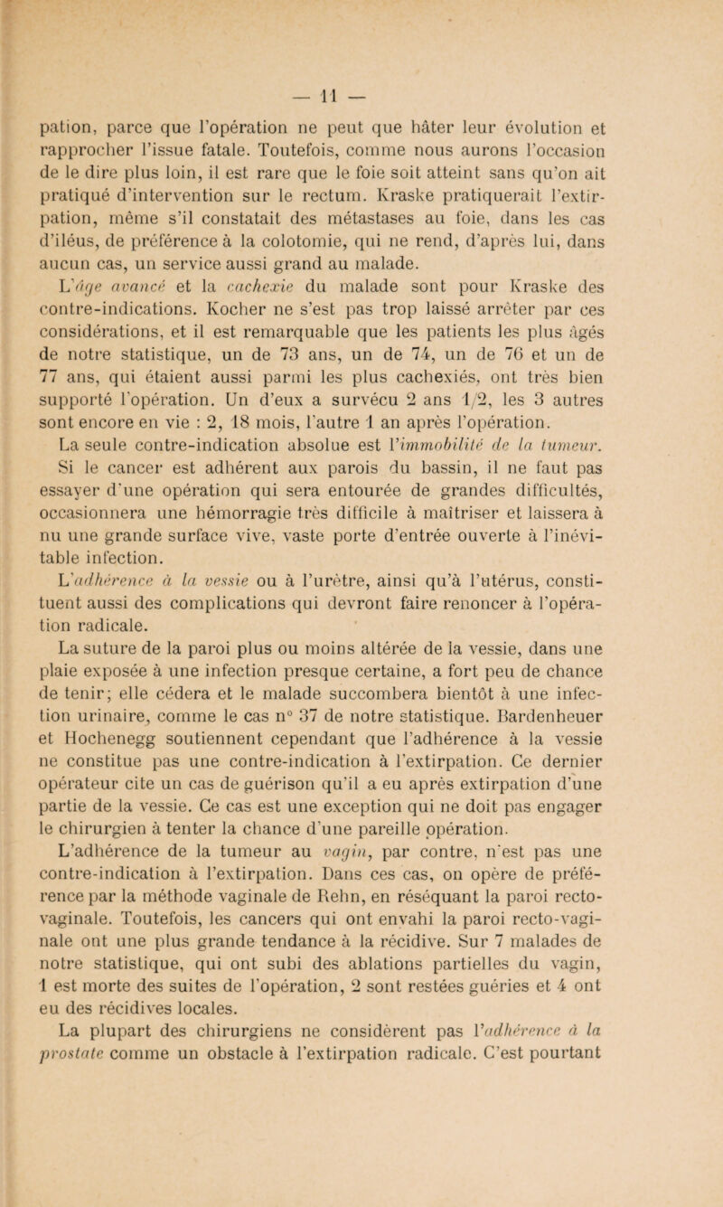 pation, parce que l’opération ne peut que hâter leur évolution et rapprocher l’issue fatale. Toutefois, comme nous aurons l’occasion de le dire plus loin, il est rare que le foie soit atteint sans qu’on ait pratiqué d’intervention sur le rectum. Kraske pratiquerait l’extir¬ pation, même s’il constatait des métastases au foie, dans les cas d’iléus, de préférence à la colotomie, qui ne rend, d’après lui, dans aucun cas, un service aussi grand au malade. L'âge avancé et la cachexie du malade sont pour Kraske des contre-indications. Kocher ne s’est pas trop laissé arrêter par ces considérations, et il est remarquable que les patients les plus âgés de notre statistique, un de 73 ans, un de 74, un de 76 et un de 77 ans, qui étaient aussi parmi les plus cachexiés, ont très bien supporté l'opération. Un d’eux a survécu 2 ans 1/2, les 3 autres sont encore en vie : 2, 18 mois, l’autre 1 an après l’opération. La seule contre-indication absolue est l'immobilité de la tumeur. Si le cancer est adhérent aux parois du bassin, il ne faut pas essayer d'une opération qui sera entourée de grandes difficultés, occasionnera une hémorragie très difficile à maîtriser et laissera à nu une grande surface vive, vaste porte d’entrée ouverte à l’inévi¬ table infection. L'adhérence à la vessie ou à l’urètre, ainsi qu’à l’utérus, consti¬ tuent aussi des complications qui devront faire renoncer à l’opéra¬ tion radicale. La suture de la paroi plus ou moins altérée de la vessie, dans une plaie exposée à une infection presque certaine, a fort peu de chance de tenir; elle cédera et le malade succombera bientôt à une infec¬ tion urinaire, comme le cas n° 37 de notre statistique. Bardenheuer et Hochenegg soutiennent cependant que l’adhérence à la vessie ne constitue pas une contre-indication à l’extirpation. Ce dernier opérateur cite un cas de guérison qu’il a eu après extirpation d’une partie de la vessie. Ce cas est une exception qui ne doit pas engager le chirurgien à tenter la chance d’une pareille opération. L’adhérence de la tumeur au vagin, par contre, n'est pas une contre-indication à l’extirpation. Dans ces cas, on opère de préfé¬ rence par la méthode vaginale de Rehn, en réséquant la paroi recto- vaginale. Toutefois, les cancers qui ont envahi la paroi recto-vagi¬ nale ont une plus grande tendance à la récidive. Sur 7 malades de notre statistique, qui ont subi des ablations partielles du vagin, 1 est morte des suites de l'opération, 2 sont restées guéries et 4 ont eu des récidives locales. La plupart des chirurgiens ne considèrent pas l'adhérence à la prostate comme un obstacle à l’extirpation radicale. C’est pourtant