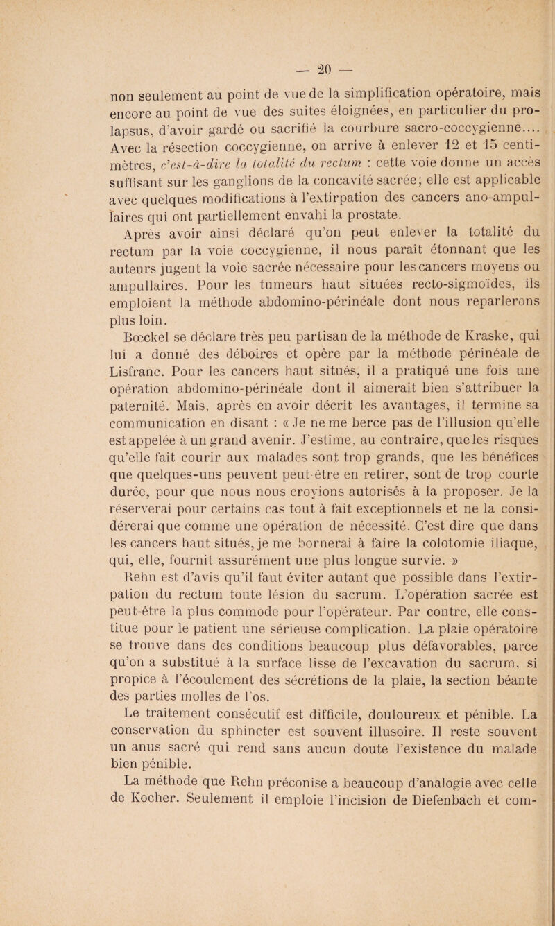 non seulement au point de vue de la simplification opératoire, mais encore au point de vue des suites éloignées, en particulier du pro¬ lapsus, d’avoir gardé ou sacrifié la courbure sacro-coccygienne.... Avec la résection coccygienne, on arrive à enlever 12 et 15 centi¬ mètres, c'est-à-dire la totalité du rectum : cette voie donne un accès suffisant sur les ganglions de la concavité sacrée; elle est applicable avec quelques modifications à l’extirpation des cancers ano-ampul- ïaires qui ont partiellement envahi la prostate. Après avoir ainsi déclaré qu’on peut enlever la totalité du rectum par la voie coccygienne, il nous paraît étonnant que les auteurs jugent la voie sacrée nécessaire pour les cancers moyens ou ampullaires. Pour les tumeurs haut situées recto-sigmoïdes, ils emploient la méthode abdomino-périnéale dont nous reparlerons plus loin. Bœckel se déclare très peu partisan de la méthode de Kraske, qui lui a donné des déboires et opère par la méthode périnéale de Lisfranc. Pour les cancers haut situés, il a pratiqué une fois une opération abdomino-périnéale dont il aimerait bien s’attribuer la paternité. Mais, après en avoir décrit les avantages, il termine sa communication en disant : « Je ne me berce pas de l’illusion qu’elle est appelée à un grand avenir. J’estime, au contraire, que les risques qu’elle fait courir aux malades sont trop grands, que les bénéfices que quelques-uns peuvent peut-être en retirer, sont de trop courte durée, pour que nous nous croyions autorisés à la proposer. Je la réserverai pour certains cas tout à fait exceptionnels et ne la consi¬ dérerai que comme une opération de nécessité. C’est dire que dans les cancers haut situés, je me bornerai à faire la colotomie iliaque, qui, elle, fournit assurément une plus longue survie. » Rehn est d’avis qu’il faut éviter autant que possible dans l’extir¬ pation du rectum toute lésion du sacrum. L’opération sacrée est peut-être la plus commode pour l’opérateur. Par contre, elle cons¬ titue pour le patient une sérieuse complication. La plaie opératoire se trouve dans des conditions beaucoup plus défavorables, parce qu’on a substitué à la surface lisse de l’excavation du sacrum, si propice à l’écoulement des sécrétions de la plaie, la section béante des parties molles de l'os. Le traitement consécutif est difficile, douloureux et pénible. La conservation du sphincter est souvent illusoire. Il reste souvent un anus sacré qui rend sans aucun doute l’existence du malade bien pénible. La méthode que Rehn préconise a beaucoup d’analogie avec celle de Ivocher. Seulement il emploie l’incision de Diefenbach et com-