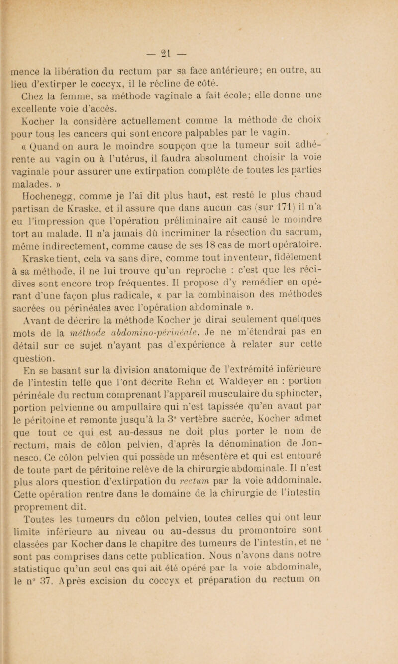 mence la libération du rectum par sa face antérieure; en outre, au lieu d’extirper le coccyx, il le récline de côté. Chez la femme, sa méthode vaginale a fait école; elle donne une excellente voie d’accès. Kocher la considère actuellement comme la méthode de choix pour tous les cancers qui sont encore palpables par le vagin. « Quand on aura le moindre soupçon que la tumeur soit adhé¬ rente au vagin ou à l’utérus, il faudra absolument choisir la voie vaginale pour assurer une extirpation complète de toutes les parties malades. » Hochenegg, comme je l’ai dit plus haut, est resté le plus chaud partisan de Kraske, et il assure que dans aucun cas (sur 171) il n’a eu l’impression que l’opération préliminaire ait causé le moindre tort au malade. Il n’a jamais dû incriminer la résection du sacrum, même indirectement, comme cause de ses 18 cas de mort opératoire. Kraske tient, cela va sans dire, comme tout inventeur, fidèlement à sa méthode, il ne lui trouve qu’un reproche : c'est que les réci¬ dives sont encore trop fréquentes. Il propose d’y remédier en opé¬ rant d'une façon plus radicale, cc par la combinaison des méthodes sacrées ou périnéales avec l’opération abdominale ». Avant de décrire la méthode Kocher je dirai seulement quelques mots de la méthode abdomino-'périnéale. Je ne m’étendrai pas en détail sur ce sujet n’ayant pas d’expérience à relater sur cette question. En se basant sur la division anatomique de l’extrémité inférieure de l’intestin telle que l’ont décrite Rehn et Waldeyer en : portion périnéale du rectum comprenant l’appareil musculaire du sphincter, portion pelvienne ou ampullaire qui n’est tapissée qu’en avant par le péritoine et remonte jusqu’à la 3e vertèbre sacrée, Kocher admet que tout ce qui est au-dessus ne doit plus porter le nom de rectum, mais de côlon pelvien, d'après la dénomination de Jon- nesco. Ce côlon pelvien qui possède un mésentère et qui est entouré de toute part de péritoine relève de la chirurgie abdominale. Il n’est plus alors question d’extirpation du rectum par la voie addominale. Cette opération rentre dans le domaine de la chirurgie de l’intestin proprement dit. Toutes les tumeurs du côlon pelvien, toutes celles qui ont leur limite inférieure au niveau ou au-dessus du promontoire sont classées par Kocher dans le chapitre des tumeurs de l’intestin, et ne sont pas comprises dans cette publication. Nous n’avons dans notre statistique qu’un seul cas qui ait été opéré par la voie abdominale, le n° 37. Après excision du coccyx et préparation du rectum on