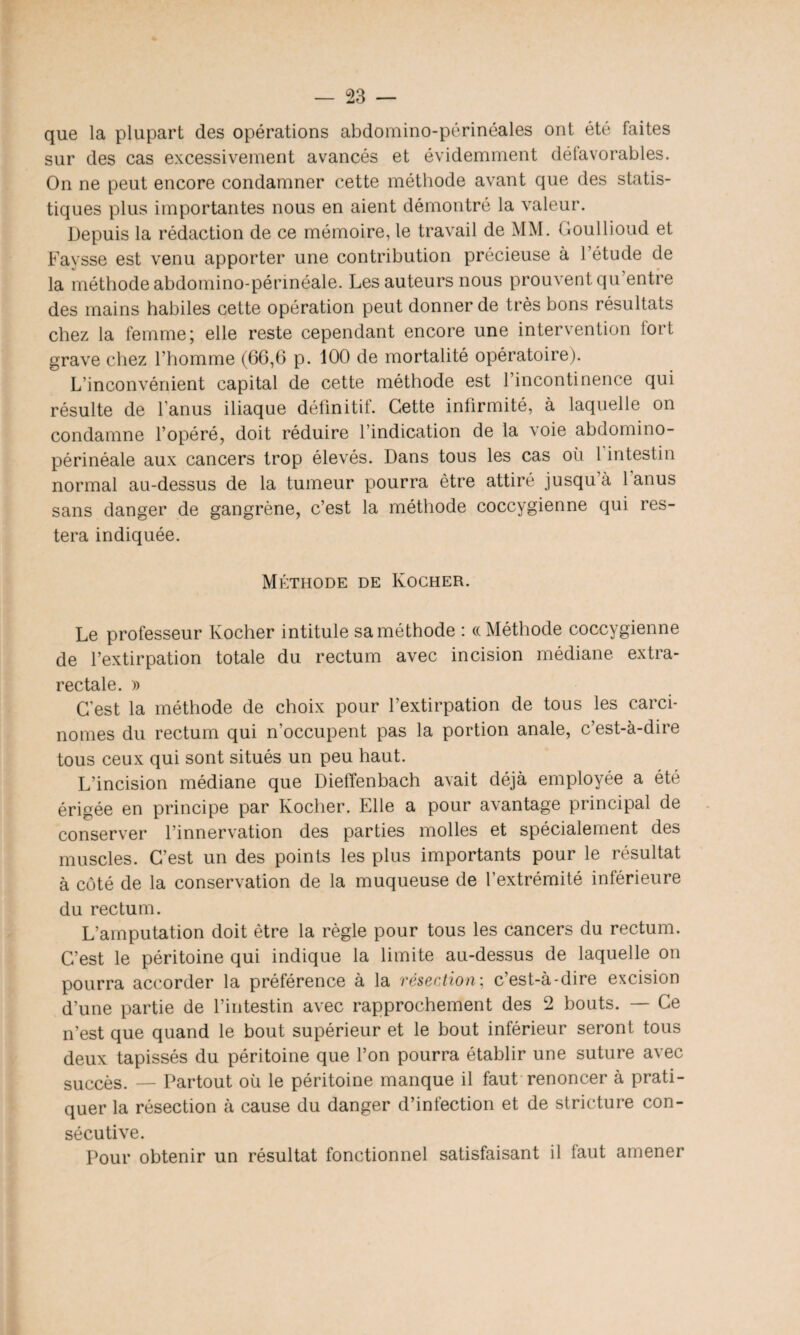 que la plupart des opérations abdomino-périnéales ont été faites sur des cas excessivement avancés et évidemment détavorables. On ne peut encore condamner cette méthode avant que des statis¬ tiques plus importantes nous en aient démontré la valeur. Depuis la rédaction de ce mémoire, le travail de MM. Goullioud et Faysse est venu apporter une contribution précieuse à l’étude de la méthode abdomino-périnéale. Les auteurs nous prouvent qu’entre des mains habiles cette opération peut donner de très bons résultats chez la femme; elle reste cependant encore une intervention fort grave chez l’homme (66,6 p. 100 de mortalité opératoire). L’inconvénient capital de cette méthode est l’incontinence qui résulte de l anus iliaque définitit. Cette infirmité, à laquelle on condamne l’opéré, doit réduire l’indication de la voie abdomino- périnéale aux cancers trop élevés. Dans tous les cas où 1 intestin normal au-dessus de la tumeur pourra être attiré jusqu à 1 anus sans danger de gangrène, c’est la méthode coccygienne qui res¬ tera indiquée. Méthode de Kocher. Le professeur Kocher intitule sa méthode : «Méthode coccygienne de l’extirpation totale du rectum avec incision médiane extra¬ rectale. » C'est la méthode de choix pour l’extirpation de tous les carci¬ nomes du rectum qui n’occupent pas la portion anale, c’est-à-dire tous ceux qui sont situés un peu haut. L’incision médiane que Dieffenbach avait déjà employée a été érigée en principe par Kocher. Elle a pour avantage principal de conserver l’innervation des parties molles et spécialement des muscles. C’est un des points les plus importants pour le résultat à côté de la conservation de la muqueuse de l’extrémité inférieure du rectum. L’amputation doit être la règle pour tous les cancers du rectum. C’est le péritoine qui indique la limite au-dessus de laquelle on pourra accorder la préférence à la résection; c'est-à-dire excision d’une partie de l’intestin avec rapprochement des 2 bouts. — Ce n’est que quand le bout supérieur et le bout inférieur seront tous deux tapissés du péritoine que l’on pourra établir une suture avec succès. — Partout où le péritoine manque il faut renoncer à prati¬ quer la résection à cause du danger d’infection et de stricture con¬ sécutive. Pour obtenir un résultat fonctionnel satisfaisant il faut amener