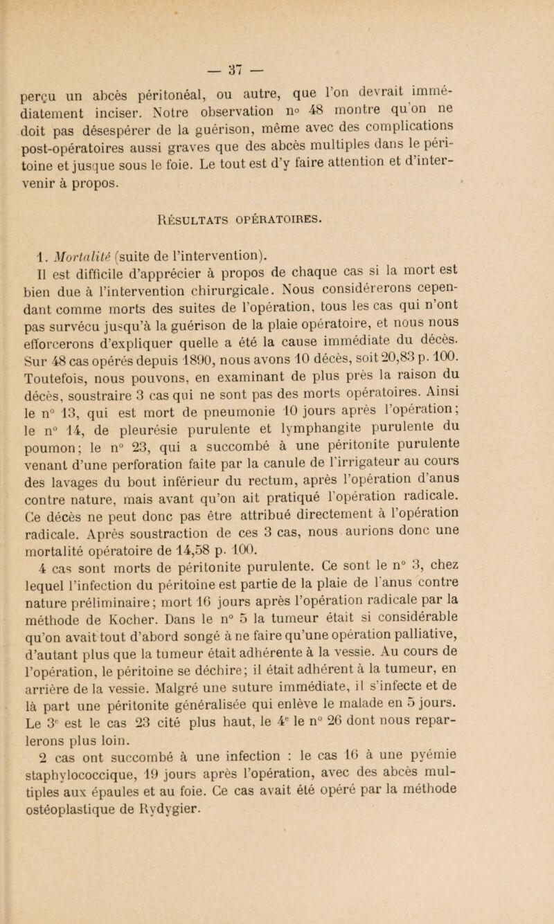 perçu un abcès péritonéal, ou autre, que l’on devrait immé¬ diatement inciser. Notre observation n° 48 montre qu on ne doit pas désespérer de la guérison, même avec des complications post-opératoires aussi graves que des abcès multiples dans le péii- toine et jusque sous le foie. Le tout est d’y taire attention et d intei - venir à propos. Résultats opératoires. 1. Mortalité (suite de l’intervention). 11 est difficile d’apprécier à propos de chaque cas si la mort est bien due à l’intervention chirurgicale. Nous considérerons cepen¬ dant comme morts des suites de l’opération, tous les cas qui n ont pas survécu jusqu’à la guérison de la plaie opératoire, et nous nous efforcerons d’expliquer quelle a été la cause immédiate du décès. Sur 48 cas opérés depuis 1890, nous avons 10 décès, soit 20,8.1 p. 100. Toutefois, nous pouvons, en examinant de plus près la raison du décès, soustraire 3 cas qui ne sont pas des morts opératoires. Ainsi le n° 13, qui est mort de pneumonie 10 jours après l’opération; le n° 14, de pleurésie purulente et lymphangite purulente du poumon; le n° 23, qui a succombé à une péritonite purulente venant d’une perforation faite par la canule de 1 irrigateur au cours des lavages du bout inférieur du rectum, après l’opération d anus contre nature, mais avant qu’on ait pratiqué 1 opération radicale. Ce décès ne peut donc pas être attribué directement à 1 opération radicale. Après soustraction de ces 3 cas, nous aurions donc une mortalité opératoire de 14,58 p. 100. 4 cas sont morts de péritonite purulente. Ce sont le n° 3, chez lequel l’infection du péritoine est partie de la plaie de 1 anus contre nature préliminaire; mort 16 jours après l’opération radicale par la méthode de Kocher. Dans le n° 5 la tumeur était si considérable qu’on avait tout d’abord songé à ne faire qu’une opération palliative, d’autant plus que la tumeur était adhérente à la vessie. Au cours de l’opération, le péritoine se déchire; il était adhérent à la tumeur, en arrière de la vessie. Malgré une suture immédiate, il s’infecte et de là part une péritonite généralisée qui enlève le malade en 5 jours. Le 3e est le cas 23 cité plus haut, le 4e le n° 26 dont nous repar¬ lerons plus loin. 2 cas ont succombé à une infection : le cas 16 à une pyémie staphylococcique, 19 jours après l’opération, avec des abcès mul¬ tiples aux épaules et au foie. Ce cas avait été opéré par la méthode ostéoplastique de Rydygier.