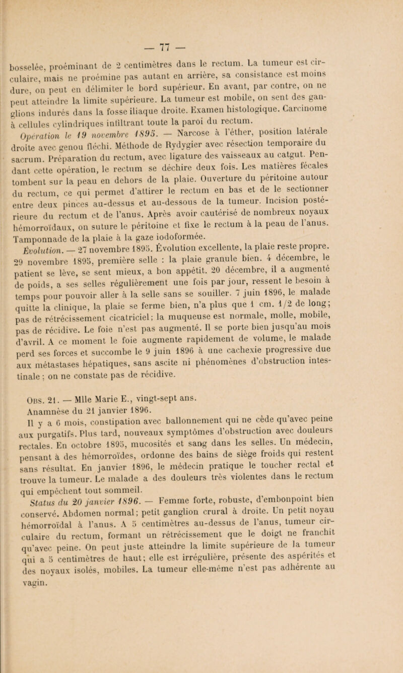 bosselée, proéminant de 2 centimètres dans le rectum. La tumeur est cir¬ culaire, mais ne proémine pas autant en arrière, sa consistance est moins dure, on peut en délimiter le bord supérieur. En avant, par contre, on ne peut atteindre la limite supérieure. La tumeur est mobile, on sent des gan¬ glions indurés dans la fosse iliaque droite. Examen histologique. Carcinome à cellules cylindriques inliltrant toute la paroi du rectum. Operation le 19 novembre IS95. — Narcose à l éther, position latérale droite avec genou fléchi. Méthode de Rydygier avec résection temporaire du sacrum. Préparation du rectum, avec ligature des vaisseaux au catgut. Pen¬ dant cette opération, le rectum se déchire deux fois. Les matières fécales tombent sur la peau en dehors de la plaie. Ouverture du péritoine autour du rectum, ce qui permet d'attirer le rectum en bas et de le sectionner entre deux pinces au-dessus et au-dessous de la tumeur. Incision posté¬ rieure du rectum et de l’anus. Après avoir cautérisé de nombreux noyaux hémorroïdaux, on suture le péritoine et fixe le rectum à la peau de 1 anus. Tamponnade de la plaie à la gaze iodoformée. Évolution. — 27 novembre 1895. Évolution excellente, la plaie reste propre. 29 novembre 1895, première selle : la plaie granule bien. 4 décembre, le patient se lève, se sent mieux, a bon appétit. 20 décembre, il a augmenté de poids, a ses selles régulièrement une fois par jour, ressent le besoin à temps pour pouvoir aller à la selle sans se souiller. 7 juin 1896, le malade quitte la clinique, la plaie se ferme bien, n’a plus que 1 cm. 1/2 de long; pas de rétrécissement cicatriciel; la muqueuse est normale, molle, mobile, pas de récidive. Le foie n’est pas augmenté. Il se porte bien jusqu’au mois d’avril. A ce moment le foie augmente rapidement de volume, le malade perd ses forces et succombe le 9 juin 1896 à une cachexie progressive due aux métastases hépatiques, sans ascite ni phénomènes d’obstruction intes¬ tinale ; on ne constate pas de récidive. Obs. 21. — Mlle Marie E., vingt-sept ans. Anamnèse du 21 janvier 1896. Il y a 6 mois, constipation avec ballonnement qui ne cède qu avec peine aux purgatifs. Plus tard, nouveaux symptômes d’obstruction avec douleurs rectales. En octobre 1895, mucosités et sang dans les selles. Un médecin, pensant à des hémorroïdes, ordonne des bains de siège froids qui restent sans résultat. En janvier 1896, le médecin pratique le toucher rectal et trouve la tumeur. Le malade a des douleurs très violentes dans le rectum qui empêchent tout sommeil. Status du 20 janvier 1S96. — Femme forte, robuste, d’embonpoint bien conservé. Abdomen normal; petit ganglion crural à droite. Un petit noyau hémorroïdal à l’anus. A 5 centimètres au-dessus de l’anus, tumeur cir¬ culaire du rectum, formant un rétrécissement que le doigt ne franchit qu’avec peine. On peut juste atteindre la limite supérieure de la tumeur qui a 5 centimètres de haut; elle est irrégulière, présente des aspérités et des noyaux isolés, mobiles. La tumeur elle-même n’est pas adhérente au vagin.