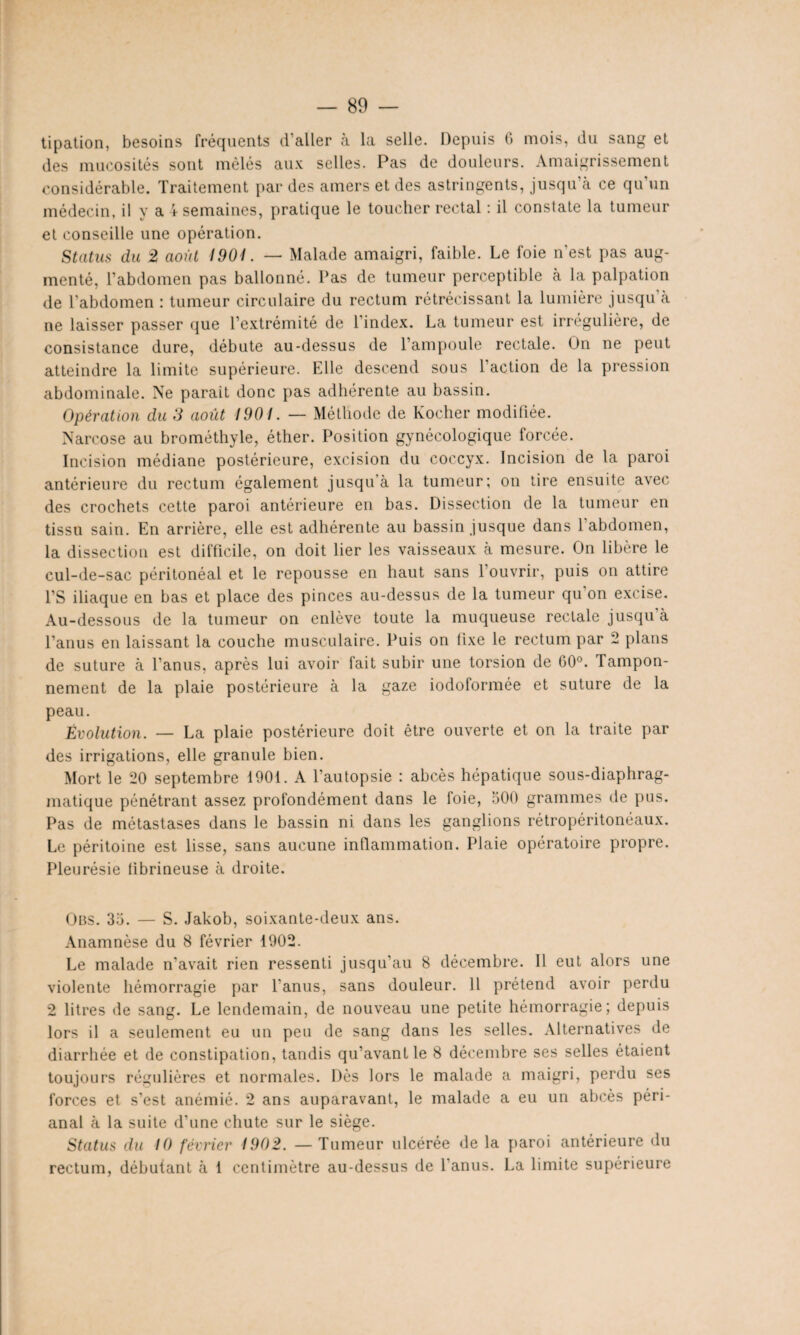 tipation, besoins fréquents d'aller à la selle. Depuis G mois, du sang et des mucosités sont mêlés aux selles. Pas de douleurs. Amaigrissement considérable. Traitement par des amers et des astringents, jusqu’à ce qu’un médecin, il y a \ semaines, pratique le toucher rectal : il constate la tumeur et conseille une opération. Status du 2 août 1901. — Malade amaigri, faible. Le foie n’est pas aug¬ menté, l’abdomen pas ballonné. Pas de tumeur perceptible à la palpation de l’abdomen : tumeur circulaire du rectum rétrécissant la lumière jusqu'à ne laisser passer que l’extrémité de l’index. La tumeur est irrégulière, de consistance dure, débute au-dessus de l’ampoule rectale. Un ne peut atteindre la limite supérieure. Elle descend sous l’action de la pression abdominale. Ne parait donc pas adhérente au bassin. Opération du 3 août 1901. — Méthode de Kocher modifiée. Narcose au brométhyle, éther. Position gynécologique forcée. Incision médiane postérieure, excision du coccyx. Incision de la paroi antérieure du rectum également jusqu’à la tumeur; on tire ensuite avec des crochets cette paroi antérieure en bas. Dissection de la tumeur en tissu sain. En arrière, elle est adhérente au bassin .jusque dans l'abdomen, la dissection est difficile, on doit lier les vaisseaux à mesure. On libère le cul-de-sac péritonéal et le repousse en haut sans l’ouvrir, puis on attire PS iliaque en bas et place des pinces au-dessus de la tumeur qu’on excise. Au-dessous de la tumeur on enlève toute la muqueuse rectale jusqu'à l’anus en laissant la couche musculaire. Puis on fixe le rectum par 2 plans de suture à l’anus, après lui avoir fait subir une torsion de 60°. Tampon¬ nement de la plaie postérieure à la gaze iodoformée et suture de la peau. Évolution. — La plaie postérieure doit être ouverte et on la traite par des irrigations, elle granule bien. Mort le 20 septembre 1901. A l’autopsie : abcès hépatique sous-diaphrag¬ matique pénétrant assez profondément dans le foie, 500 grammes de pus. Pas de métastases dans le bassin ni dans les ganglions rétropéritonéaux. Le péritoine est lisse, sans aucune inflammation. Plaie opératoire propre. Pleurésie fibrineuse à droite. Ons. 35. — S. Jakob, soixante-deux ans. Anamnèse du 8 février 1902. Le malade n’avait rien ressenti jusqu'au 8 décembre. Il eut alors une violente hémorragie par l'anus, sans douleur. Il prétend avoir perdu 2 litres de sang. Le lendemain, de nouveau une petite hémorragie; depuis lors il a seulement eu un peu de sang dans les selles. Alternatives de diarrhée et de constipation, tandis qu’avant le 8 décembre ses selles étaient toujours régulières et normales. Dès lors le malade a maigri, perdu ses forces et s’est anémié. 2 ans auparavant, le malade a eu un abcès péri- anal à la suite d’une chute sur le siège. Status du 10 février 1902. — Tumeur ulcérée de la paroi antérieure du rectum, débutant à 1 centimètre au-dessus de l'anus. La limite supérieure