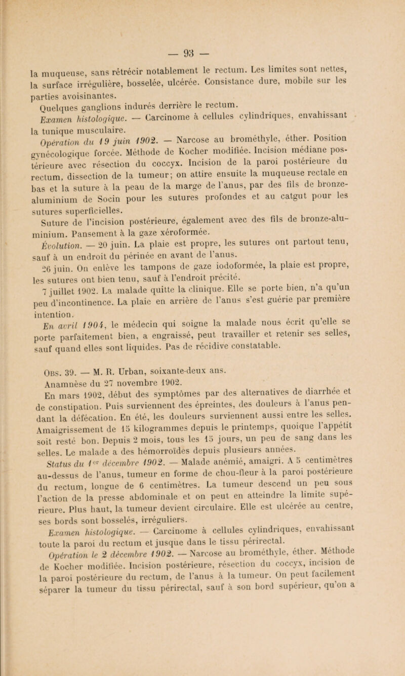 la muqueuse, sans rétrécir notablement le rectum. Les limites sont nettes, la surface irrégulière, bosselée, ulcérée. Consistance dure, mobile sur les parties avoisinantes. Quelques ganglions indurés derrière le rectum. Examen histologique. — Carcinome à cellules cylindriques, envahissant la tunique musculaire. Opération clu 19 juin 1902. — Narcose au brométhyle, éther. Position gynécologique forcée. Méthode de Kocher modifiée. Incision médiane pos¬ térieure avec résection du coccyx. Incision de la paroi postérieure du rectum, dissection de la tumeur; on attire ensuite la muqueuse rectale en bas et la suture à la peau de la marge de l’anus, par des fils de bronze- aluminium de Socin pour les sutures profondes et au catgut pour les sutures superficielles. Suture de l’incision postérieure, également avec des fils de bronze-alu- minium. Pansement à la gaze xéroformée. Évolution. — 20 juin. La plaie est propre, les sutures ont partout tenu, sauf à un endroit du périnée en avant (le 1 anus. 2(5 juin. On enlève les tampons de gaze iodoformée, la plaie est propre, les sutures ont bien tenu, sauf à 1 endroit préc ite. ^ ^ 7 juillet 1902. La malade quitte la clinique. Elle se porte bien, n’a qu’un peu d’incontinence. La plaie en arrière de l’anus s’est guérie par première intention. t En avril 1904, le médecin qui soigne la malade nous écrit quelle se porte parfaitement bien, a engraissé, peut travailler et retenir ses selles, sauf quand elles sont liquides. Pas de récidive constatable. Obs. 39. — M. R. Urban, soixante-deux ans. Anamnèse du 27 novembre 1902. En mars 1902, début des symptômes par des alternatives de diarrhée et de constipation. Puis surviennent des épreintes, des douleurs à 1 anus pen¬ dant la défécation. En été, les douleurs surviennent aussi entre les selles. Amaigrissement de 15 kilogrammes depuis le printemps, quoique 1 appétit soit resté bon. Depuis 2 mois, tous les 15 jours, un peu de sang dans les selles. Le malade a des hémorroïdes depuis plusieurs années. Status du 1er décembre 1902. — Malade anémié, amaigri. A o centimètres au-dessus de l’anus, tumeur en forme de chou-fleur à la paroi postérieure du rectum, longue de 6 centimètres. La tumeur descend un peu sous l’action de la presse abdominale et on peut en atteindre la limite supé¬ rieure. Plus haut, la tumeur devient circulaire. Elle est ulcérée au centre, ses bords sont bosselés, irréguliers. Examen histologique. — Carcinome à cellules cylindriques, envahissant toute la paroi du rectum et jusque dans le tissu périrectal. Opération le 2 décembre 1902. — Narcose au brométhyle, éther. Méthode de Kocher modifiée. Incision postérieure, résection du coccyx, incision de la paroi postérieure du rectum, de l’anus à la tumeur. On peut facilement séparer la tumeur du tissu périrectal, sauf à son bord supérieur, qu on a