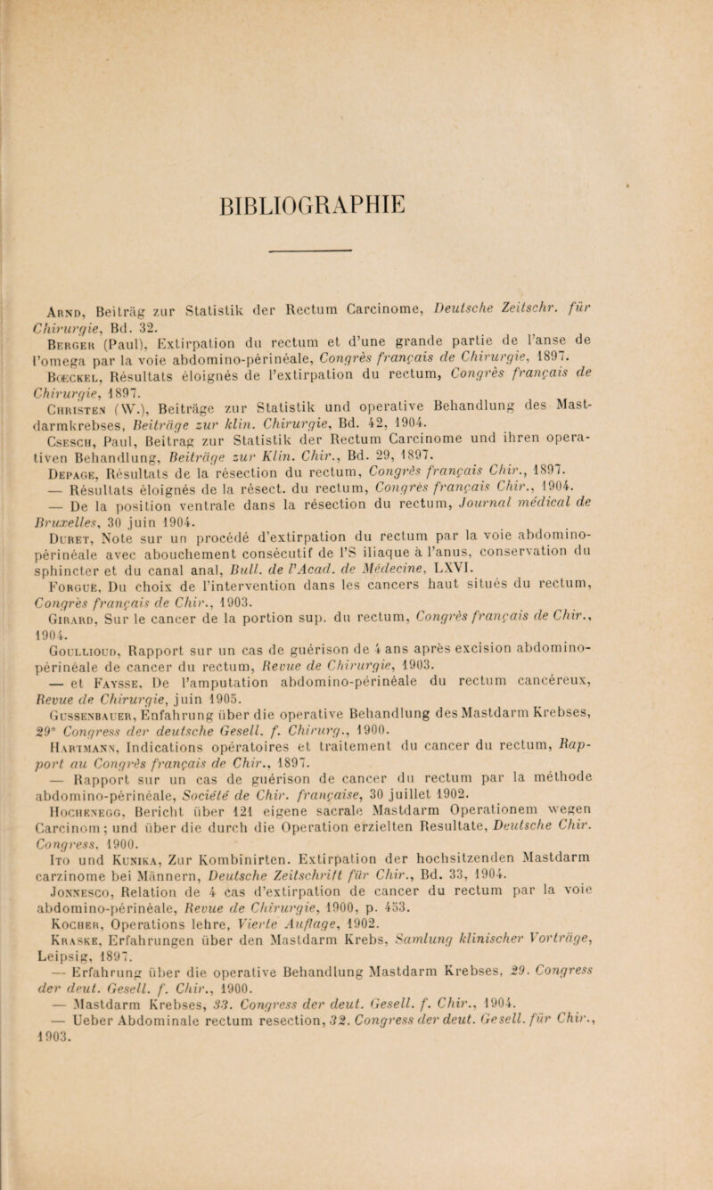 BIBLIOGRAPHIE Arnd, Beitrag 7.ur Statistik der Rectum Carcinome, Deutsche Zeitschr. fur Chirurgie, Bd. 32. Berger (Paul), Extirpation du rectum et d’une grande partie de l’anse de l’omega par la voie abdomino-périnéale, Congrès français de Chirurgie, 189 i. Boeckel, Résultats éloignés de l’extirpation du rectum, Congrès français de Chirurgie, 4 897. Christ en (\\\), Beitrâge zur Statistik und operative Behandlung des Mast- darmkrebses, Beitrage zur klin. Chirurgie, Bd. 42, 1904. Csesch, Paul, Beitrag zur Statistik der Rectum Carcinome und ihren opera- tiven Behandlung, Beitrâge zur Klin. Chir., Bd. 29, 1897. Depac.e, Résultats de la résection du rectum. Congrès français Chir., 1897. — Résultats éloignés de la résect. du rectum, Congrès français Chir., 1904. — De la position ventrale dans la résection du rectum, Journal médical de Bruxelles, 30 juin 1904. Dlret, Note sur un procédé d’extirpation du rectum par la voie abdomino- périnéale avec abouchement consécutif de l’S iliaque à l’anus, conser\ation du sphincter et du canal anal, Bull, de B Acad, de Médecine, LXVI. Forguë, Du choix de l’intervention dans les cancers haut situés du rectum, Congrès français de Chir., 1903. Girard, Sur le cancer de la portion sup. du rectum, Congrès français de Chir., 1904. Goullioud, Rapport sur un cas de guérison de 4 ans après excision abdomino- périnéale de cancer du rectum, Revue de Chirurgie, 1903. — et Faysse, De l’amputation abdomino-périnéale du rectum cancéreux, Revue de Chirurgie, juin 1905. Gussenbauer, Énfahrung iiber die operative Behandlung desMastdarm Krebses, 29e Congress der deutsche Gesell. f. Chirurg., 1900. Hartmann, Indications opératoires et traitement du cancer du rectum, Rap¬ port au Congrès français de Chir., 1897. — Rapport sur un cas de guérison de cancer du rectum par la méthode abdomino-périnéale, Société de Chir. française, 30 juillet 1902. Hochenegg, Bericht iiber 121 eigene sacrale Mastdarm Operationem wegen Carcinom; und iiber die durch die Operation erzielten Resultate, Deutsche Chir. Congress, 1900. Ito und Kunika, Zur Kombinirten. Extirpation der hochsitzenden Mastdarm carzinome bei Mânnern, Deutsche Zeitschrift fur Chir., Bd. 33, 1904. Jonnesco, Relation de 4 cas d’extirpation de cancer du rectum par la voie abdomino-périnéale, Revue de Chirurgie, 1900, p. 453. Rocher, Operations lehre, Vierle Auflage, 1902. Kraskb, Erfahrungen iiber den Mastdarm Krebs, Samlung klimscher Vortrage, Leipsig, 1897. — Erfahrung iiber die operative Behandlung Mastdarm Krebses, 29. Congress der deut. Gesell. f. Chir., 1900. — Mastdarm Krebses, 33. Congress der deut. Gesell. f. Chir., 1904. — Ueber Abdominale rectum resection, 32. Congress der deut. Gesell. fur Chir., 1903.