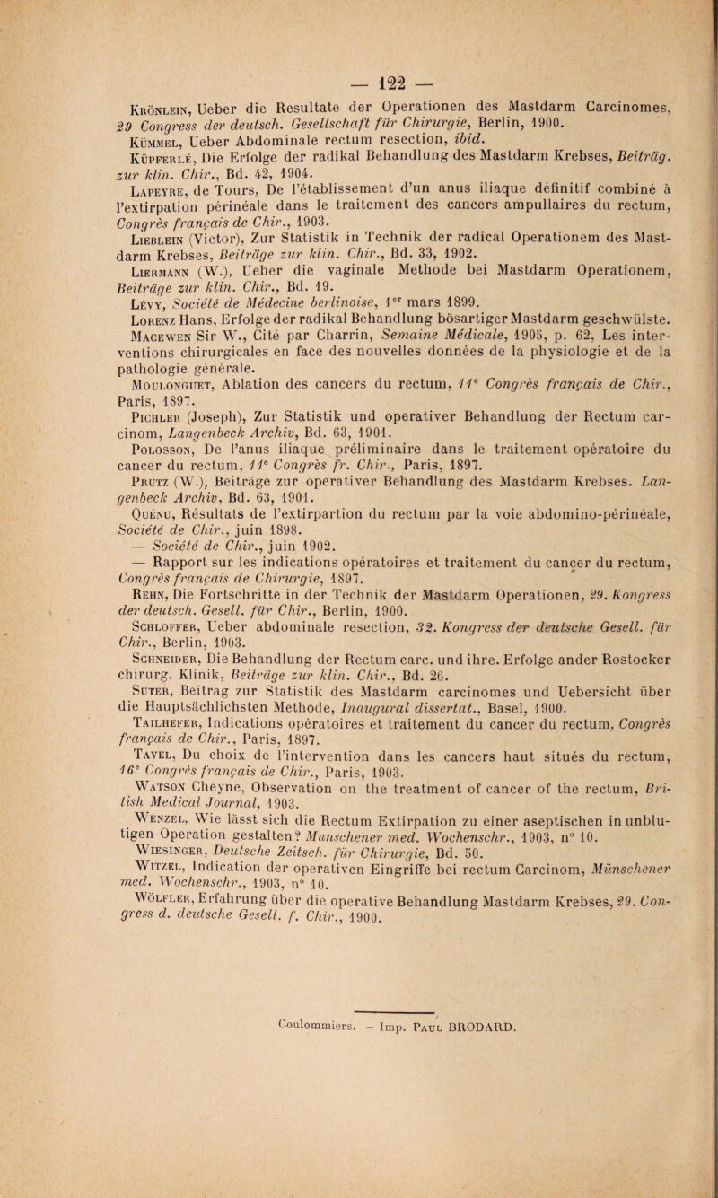 Krônlein, üeber die Resultate der Operationen des Mastdarm Carcinomes, 39 Congress der deutsch. GeselLschaft fur Chirurgie, Berlin, 1900. Kümmel, Ueber Abdominale rectum resection, ibid. Küpferlé, Die Erfolge der radikal Behandlung des Mastdarm Krebses, Beitrag. zur klin. Chir., Bd. 42, 1904. Lapeyre, de Tours, De rétablissement d’un anus iliaque définitif combiné à l’extirpation périnéale dans le traitement des cancers ampullaires du rectum, Congrès français de Chir., 1903. Lieblein (Victor), Zur Statistik in Technik der radical Operationem des Mast¬ darm Krebses, Beitrage zur klin. Chir., Bd. 33, 1902. Liermann (W.), Ueber die vaginale Méthode bei Mastdarm Operationem, Beitrage zur klin. Chir., Bd. 19. Lévy, Société de Médecine berlinoise, 1er mars 1899. Lorenz Hans, Erfolge der radikal Behandlung bôsartiger Mastdarm geschwülste. Macewen Sir W., Cité par Charrin, Semaine Médicale, 1905, p. 62, Les inter¬ ventions chirurgicales en face des nouvelles données de la physiologie et de la pathologie générale. Mouronguet, Ablation des cancers du rectum, il6 Congrès français de Chir., Paris, 1897. Pichler (Joseph), Zur Statistik und operativer Behandlung der Rectum car- cinom, Langenbeck Archiv, Bd. 63, 1901. Polosson, De l’anus iliaque préliminaire dans le traitement opératoire du cancer du rectum, 1ie Congrès fr. Chir., Paris, 1897. Prutz (W.), Beitrage zur operativer Behandlung des Mastdarm Krebses. Lan¬ genbeck Archiv, Bd. 63, 1901. Quénu, Résultats de l’extirpartion du rectum par la voie abdomino-périnéale, Société de Chir., juin 1898. — Société de Chir., juin 1902. — Rapport sur les indications opératoires et traitement du cancer du rectum, Congrès français de Chirurgie, 1897. Rehn, Die Fortschritte in der Technik der Mastdarm Operationen, 39. Kongress der deutsch. Gesell. fur Chir., Berlin, 1900. Schloffer, Ueber abdominale resection, 33. Kongress der deutsche Gesell. für Chir., Berlin, 1903. Schneider, Die Behandlung der Rectum carc. und ihre. Erfolge ander Rostocker chirurg. Klinik, Beitrage zur klin. Chir., Bd. 26. Suter, Beitrag zur Statistik des Mastdarm carcinomes und Uebersicht über die Hauptsâchlichsten Méthode, Inaugural dissertât., Basel, 1900. Tailhefer, Indications opératoires et traitement du cancer du rectum, Congrès français de Chir., Paris, 1897. Tavel, Du choix de l’intervention dans les cancers haut situés du rectum, 16e Congrès français de Chir., Paris, 1903. Watson Cheyne, Observation on the treatment of cancer of the rectum, Bri- tish Medical Journal, 1903. Wenzel, Wie lasst sich die Rectum Extirpation zu einer aseptischen in unblu- tigen Operation gestalten? Munschener med. Wochenschr., 1903, n° 10. Wiesinger, Deutsche Zeitsch. für Chirurgie, Bd. 50. Witzel, Indication der operativen Eingrifïe bei rectum Carcinom, Munschener med. Wochenschr., 1903, n° 10. Wôlfler, Erfahrung über die operative Behandlung Mastdarm Krebses, 39. Con¬ gress d. deutsche Gesell. f. Chir., 1900. Coulommiers. - lmp. Paul BRODARD.