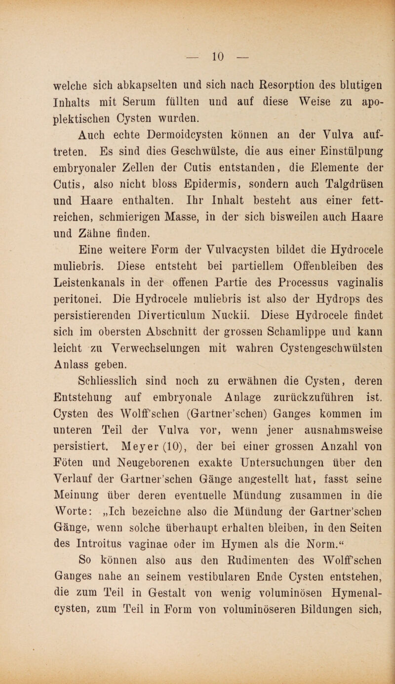 welche sich abkapselten und sich nach Resorption des blutigen Inhalts mit Serum füllten und auf diese Weise zu apo- plektischen Cysten wurden. Auch echte Dermoidcysten können an der Vulva auf- treten. Es sind dies Geschwülste, die aus einer Einstülpung embryonaler Zellen der Cutis entstanden, die Elemente der Cutis, also nicht bloss Epidermis, sondern auch Talgdrüsen und Haare enthalten. Ihr Inhalt besteht aus einer fett¬ reichen, schmierigen Masse, in der sich bisweilen auch Haare und Zähne finden. Eine weitere Form der Vulvacysten bildet die Hydrocele muliebris. Diese entsteht bei partiellem Offenbleiben des Leistenkanals in der offenen Partie des Processus vaginalis peritonei. Die Hydrocele muliebris ist also der Hydrops des persistierenden Diverticulum Nuckii. Diese Hydrocele findet sich im obersten Abschnitt der grossen Schamlippe und kann leicht zu Verwechselungen mit wahren Cystengeschwülsten Anlass geben. Schliesslich sind noch zu erwähnen die Cysten, deren Entstehung auf embryonale Anlage zurückzuführen ist. Cysten des Wolff’schen (Gartner’schen) Ganges kommen im unteren Teil der Vulva vor, wenn jener ausnahmsweise persistiert. Meyer (10), der bei einer grossen Anzahl von Föten und Neugeborenen exakte Untersuchungen über den Verlauf der Gartner’schen Gänge angestellt hat, fasst seine Meinung über deren eventuelle Mündung zusammen in die Worte: „Ich bezeichne also die Mündung der Gartner’schen Gänge, wenn solche überhaupt erhalten bleiben, in den Seiten des Introitus vaginae oder im Hymen als die Norm.“ So können also aus den Rudimenten des Wolff’schen Ganges nahe an seinem vestibulären Ende Cysten entstehen, die zum Teil in Gestalt von wenig voluminösen Hymenal- cysten, zum Teil in Form von voluminöseren Bildungen sich,