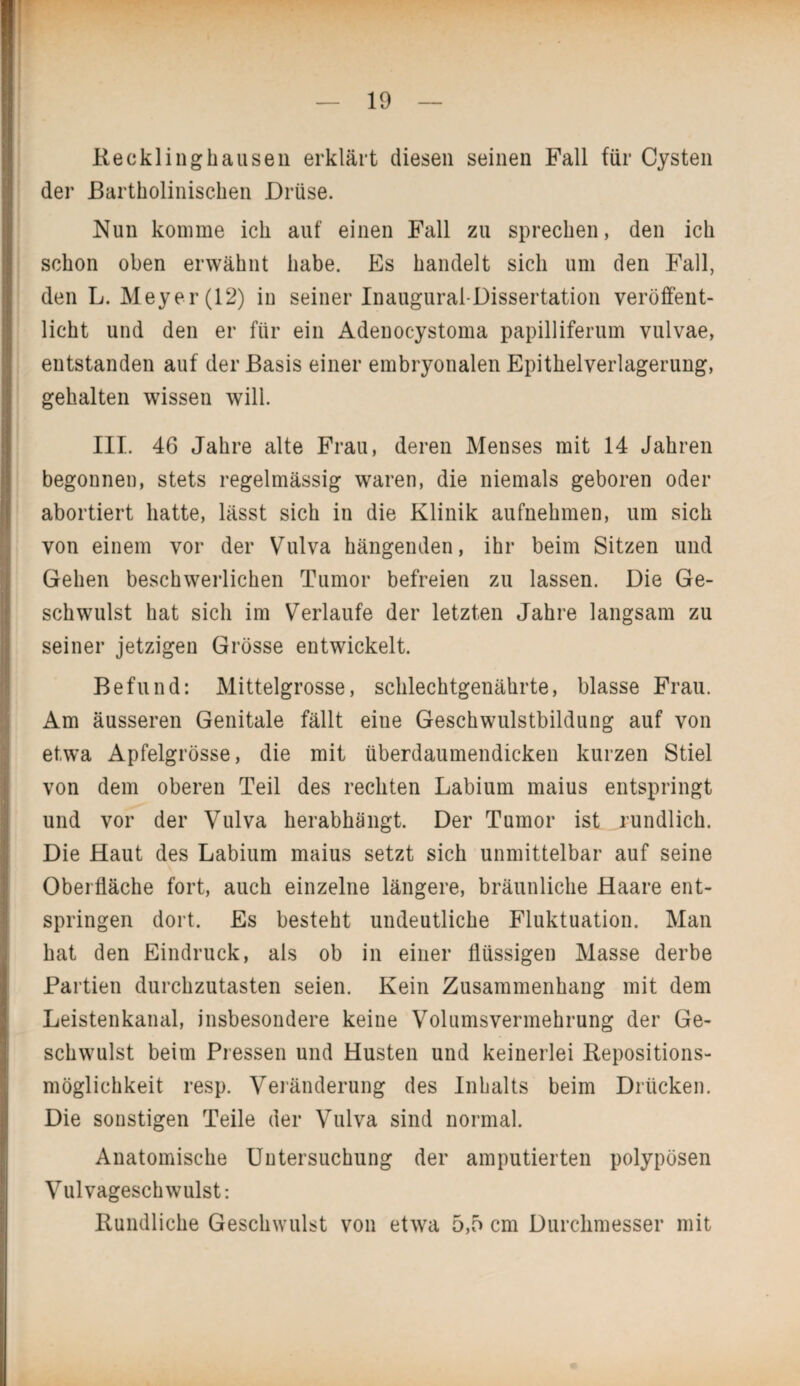 Recklinghausen erklärt diesen seinen Fall für Cysten der Bartholinischen Drüse. Nun komme ich auf einen Fall zu sprechen, den ich schon oben erwähnt habe. Es handelt sich um den Fall, den L. Meyer (12) in seiner Inaugural-Dissertation veröffent¬ licht und den er für ein Adenocystoma papilliferum vulvae, entstanden auf der Basis einer embryonalen Epithelverlagerung, gehalten wissen will. III. 46 Jahre alte Frau, deren Menses mit 14 Jahren begonnen, stets regelmässig waren, die niemals geboren oder abortiert hatte, lässt sich in die Klinik aufnehmen, um sich von einem vor der Vulva hängenden, ihr beim Sitzen und Gehen beschwerlichen Tumor befreien zu lassen. Die Ge¬ schwulst hat sich im Verlaufe der letzten Jahre langsam zu seiner jetzigen Grösse entwickelt. Befund: Mittelgrosse, schlechtgenährte, blasse Frau. Am äusseren Genitale fällt eine Geschwulstbildung auf von etwa Apfelgrösse, die mit überdaumendicken kurzen Stiel von dem oberen Teil des rechten Labium maius entspringt und vor der Vulva herabhängt. Der Tumor ist rundlich. Die Haut des Labium maius setzt sich unmittelbar auf seine Oberfläche fort, auch einzelne längere, bräunliche Haare ent¬ springen dort. Es besteht undeutliche Fluktuation. Man hat den Eindruck, als ob in einer flüssigen Masse derbe Partien durchzutasten seien. Kein Zusammenhang mit dem Leistenkanal, insbesondere keine Volumsvermehrung der Ge¬ schwulst beim Pressen und Husten und keinerlei Repositions¬ möglichkeit resp. Veränderung des Inhalts beim Drücken. Die sonstigen Teile der Vulva sind normal. Anatomische Untersuchung der amputierten polypösen Vulvageschwulst: Rundliche Geschwulst von etwa 5,5 cm Durchmesser mit