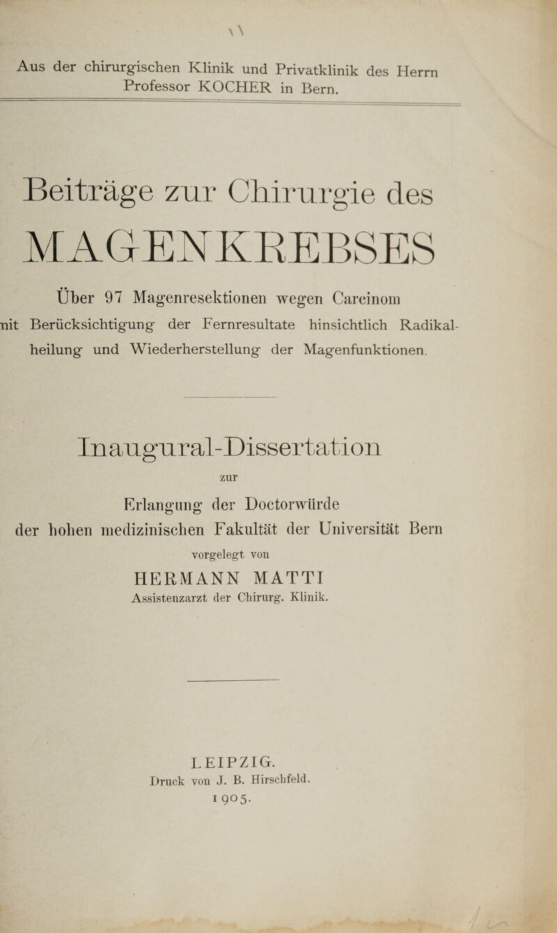Aus der chirurgischen Klinik und Privatklinik des Herrn Professor KOCHER in Bern. Beiträge zur Chirurgie des MAGENKREBSES • • Uber 97 Magenresektionen wegen Careinom nit Berücksichtigung der Fernresultate hinsichtlich Radikal¬ heilung und Wiederherstellung der Magenfunktionen. Inaugural-Dissertation zur Erlangung der Doctorwtirde der hohen medizinischen Fakultät der Universität Bern vorgelegt von HERMANN MATTI Assistenzarzt der Chirurg. Klinik. LEIPZIG. Druck von J. B. Hirschfeld. I 905.