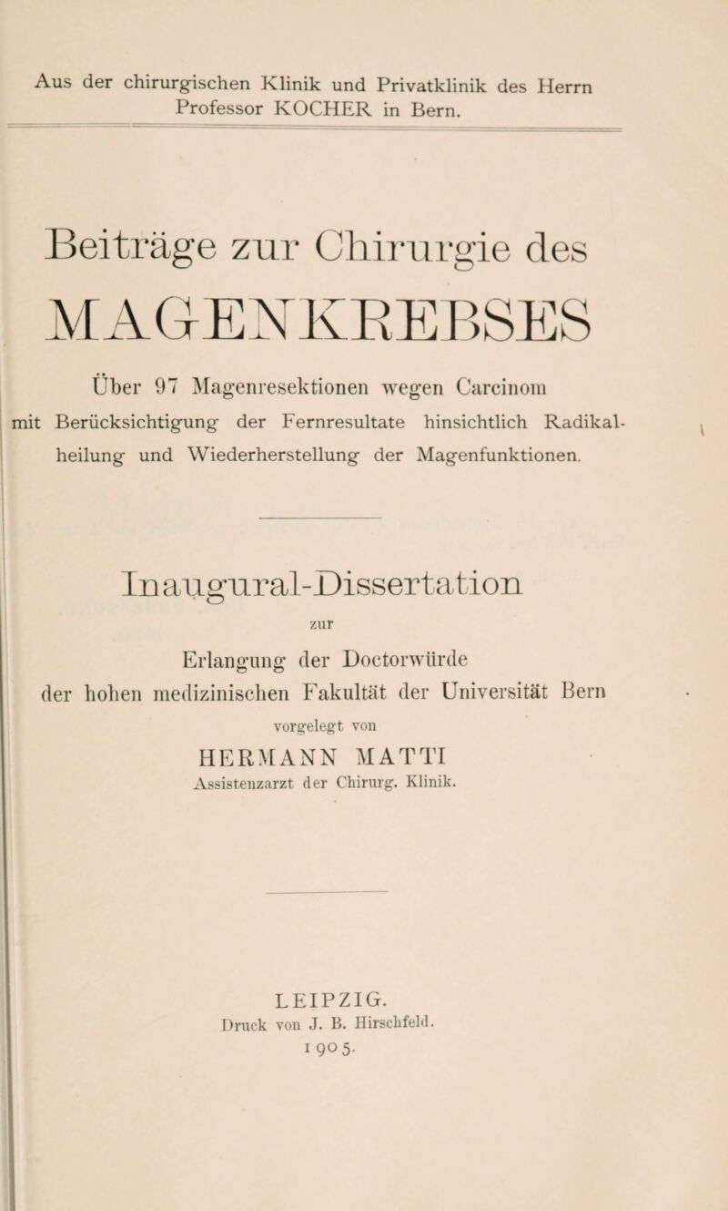 Aus der chirurgischen Klinik und Privatklinik des Herrn Professor KOCHER in Bern. Beiträge zur Chirurgie des «• Uber 97 Magenresektionen wegen Carcinora mit Berücksichtigung der Fernresultate hinsichtlich Radikal¬ heilung und Wiederherstellung der Magenfunktionen. In augural-Dissertation zur Erlangung der Doctorwtirde der hohen medizinischen Fakultät der Universität Bern vorgelegt von HERMANN MATTI Assistenzarzt der Chirurg. Klinik. LEIPZIG. Druck von J. B. Hirschfeld,