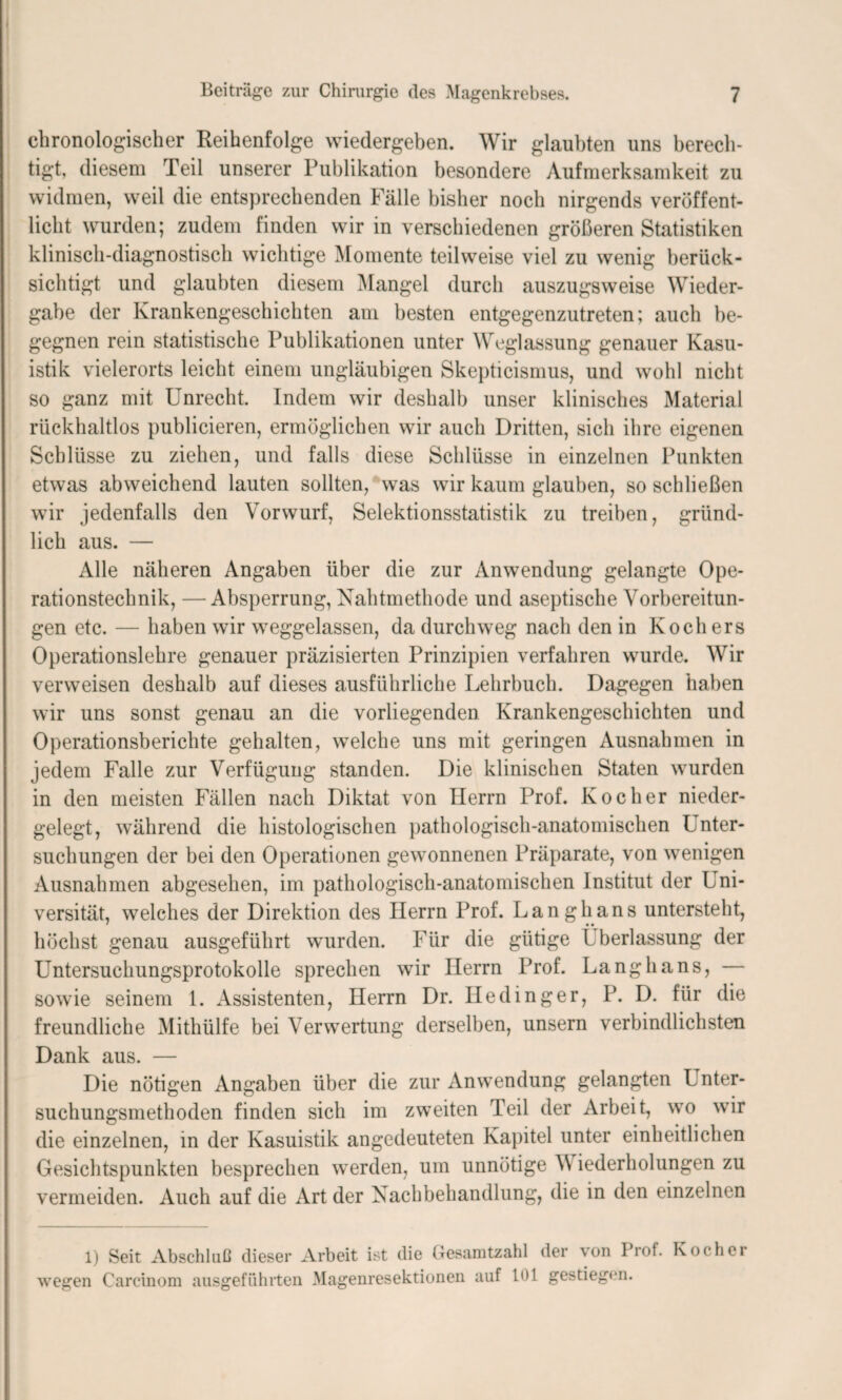 chronologischer Reihenfolge wiedergeben. Wir glaubten uns berech¬ tigt, diesem Teil unserer Publikation besondere Aufmerksamkeit zu widmen, weil die entsprechenden Fälle bisher noch nirgends veröffent¬ licht wurden; zudem finden wir in verschiedenen größeren Statistiken klinisch-diagnostisch wichtige Momente teilweise viel zu wenig berück¬ sichtigt und glaubten diesem Mangel durch auszugsweise Wieder¬ gabe der Krankengeschichten am besten entgegenzutreten; auch be¬ gegnen rein statistische Publikationen unter Weglassung genauer Kasu¬ istik vielerorts leicht einem ungläubigen Skepticismus, und wohl nicht so ganz mit Unrecht. Indem wir deshalb unser klinisches Material rückhaltlos publicieren, ermöglichen wir auch Dritten, sich ihre eigenen Schlüsse zu ziehen, und falls diese Schlüsse in einzelnen Punkten etwas abweichend lauten sollten, was wir kaum glauben, so schließen wir jedenfalls den Vorwurf, Selektionsstatistik zu treiben, gründ¬ lich aus. — Alle näheren Angaben über die zur Anwendung gelangte Ope¬ rationstechnik, — Absperrung, Nahtmethode und aseptische Vorbereitun¬ gen etc. — haben wir weggelassen, da durchweg nach den in Kochers Operationslehre genauer präzisierten Prinzipien verfahren wurde. Wir verweisen deshalb auf dieses ausführliche Lehrbuch. Dagegen haben wir uns sonst genau an die vorliegenden Krankengeschichten und Operationsberichte gehalten, welche uns mit geringen Ausnahmen in jedem Falle zur Verfügung standen. Die klinischen Staten wurden in den meisten Fällen nach Diktat von Herrn Prof. Kocher nieder¬ gelegt, während die histologischen pathologisch-anatomischen Unter¬ suchungen der bei den Operationen gewonnenen Präparate, von wenigen Ausnahmen abgesehen, im pathologisch-anatomischen Institut der Uni¬ versität, welches der Direktion des Herrn Prof. Langhans untersteht, höchst genau ausgeführt wurden. Für die gütige Lberlassung der Untersuchungsprotokolle sprechen wir Herrn Prof. Langhans, — sowie seinem 1. Assistenten, Herrn Dr. Hedinger, P. D. für die freundliche Mithülfe bei Verwertung derselben, unsern verbindlichsten Dank aus. — Die nötigen Angaben über die zur Anwendung gelangten Unter¬ suchungsmethoden finden sich im zweiten Teil der Arbeit, wo wir die einzelnen, in der Kasuistik angedeuteten Kapitel unter einheitlichen Gesichtspunkten besprechen werden, um unnötige V iederholungen zu vermeiden. Auch auf die Art der Nachbehandlung, die in den einzelnen 1) Seit Abschluß dieser Arbeit ist die Gesamtzahl der von Prof. Kocher wegen Carcinom ausgeführten Magenresektionen auf 101 gestiegen.