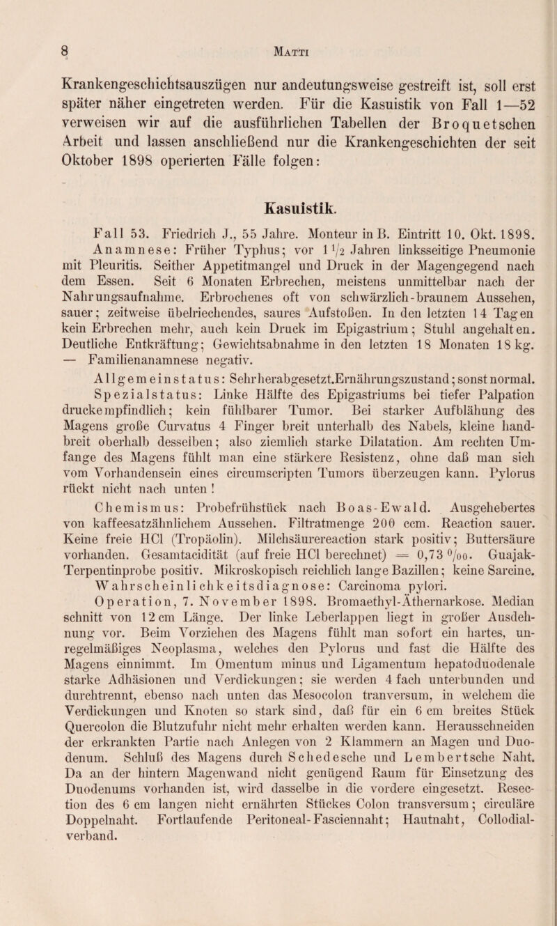 4 Krankengeschichtsauszügen nur andeutungsweise gestreift ist, soll erst später näher eingetreten werden. Für die Kasuistik von Fall 1—52 verweisen wir auf die ausführlichen Tabellen der Broquetschen Arbeit und lassen anschließend nur die Krankengeschichten der seit Oktober 1898 operierten Fälle folgen: Kasuistik. Fall 53. Friedrich J., 55 Jahre. Monteur inB. Eintritt 10. Okt. 1898. Anamnese: Früher Typhus; vor 1 ^2 Jahren linksseitige Pneumonie mit Pleuritis. Seither Appetitmangel und Druck in der Magengegend nach dem Essen. Seit 6 Monaten Erbrechen, meistens unmittelbar nach der Nahrungsaufnahme. Erbrochenes oft von schwärzlich-braunem Aussehen, sauer; zeitweise übelriechendes, saures Aufstoßen. In den letzten 14 Tagen kein Erbrechen mehr, auch kein Druck im Epigastrium; Stuhl angehalten. Deutliche Entkräftung; Gewichtsabnahme in den letzten 18 Monaten 18 kg. — Familienanamnese negativ. Allgemein Status: Sehrherabgesetzt.Ernährungszustand; sonst normal. Spezialstatus: Linke Hälfte des Epigastriums bei tiefer Palpation druckempfindlich; kein fühlbarer Tumor. Bei starker Aufblähung des Magens große Curvatus 4 Finger breit unterhalb des Nabels, kleine hand¬ breit oberhalb desselben; also ziemlich starke Dilatation. Am rechten Um¬ fange des Magens fühlt man eine stärkere Resistenz, ohne daß man sich vom Vorhandensein eines eircumscripten Tumors überzeugen kann. Pylorus rückt nicht nach unten ! Chemismus: Probefrühstück nach Boas-Ewald. Ausgehebertes von kaffeesatzähnlichem Aussehen. Filtratmenge 200 ccm. Reaction sauer. Keine freie HCl (Tropäolin). Milchsäurereaction stark positiv; Buttersäure vorhanden. Gesamtacidität (auf freie HCl berechnet) = 0,73 °/oo- Guajak- Terpentinprobe positiv. Mikroskopisch reichlich lange Bazillen; keine Sarcine. Wahrscheinlichkeitsdiagnose: Carcinoma pylori. Operation, 7. November 1898. Bromaethyl-Äthernarkose. Median schnitt von 12 cm Länge. Der linke Leberlappen liegt in großer Ausdeh¬ nung vor. Beim Vorziehen des Magens fühlt man sofort ein hartes, un¬ regelmäßiges Neoplasma, welches den Pylorus und fast die Hälfte des Magens einnimmt. Im Omentum minus und Ligamentum hepatoduodenale starke Adhäsionen und Verdickungen; sie werden 4 fach unterbunden und durchtrennt, ebenso nach unten das Mesocolon tranversum, in welchem die Verdickungen und Knoten so stark sind, daß für ein 6 cm breites Stück Quercolon die Blutzufuhr nicht mehr erhalten werden kann. Herausschneiden der erkrankten Partie nach Anlegen von 2 Klammern an Magen und Duo¬ denum. Schluß des Magens durch Schede sehe und Lembertsche Naht. Da an der hintern Magenwand nicht genügend Raum für Einsetzung des Duodenums vorhanden ist, wird dasselbe in die vordere eingesetzt. Resec- tion des 6 cm langen nicht ernährten Stückes Colon transversum; circuläre Doppelnaht. Fortlaufende Peritoneal-Fasciennaht; Hautnaht, Collodial- verband.
