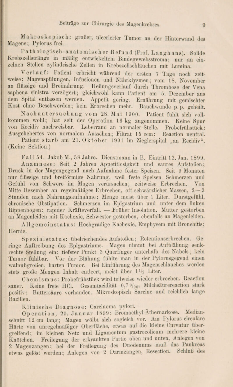 Makroskopisch: großer, ulcerierter Tumor an der Hinterwand des Magens; Pylorus frei. Pathologisch-anatomischer Befund (Prof. Langhans). Solide Krebszellstränge in mäßig entwickeltem Bindegewebsstroma; nur an ein- e - t sc 1 e ^ 1 ^ in Krebszellschläuchen mit Lumina. \ erlauf: Patient erbricht während der ersten 7 Tage noch zeit¬ weise; Magenspülungen, Infusionen und Nährklysmen; vom 13. November an flüssige und Breinahrung. Heilungsverlauf durch Thrombose der Vena saphena sinistra verzögert; gleichwohl kann Patient am 5. Dezember aus dem Spital entlassen werden. Appetit gering. Ernährung mit gemischter Kost ohne Beschwerden; kein Erbrechen mehr. Bauchwunde p.p. geheilt. Nachuntersuchung vom 28. Mai 1900. Patient fühlt sich voll¬ kommen wohl; hat seit der Operation 16 kg zugenommen. Keine Spur von Recidiv nachweisbar. Leberrand an normaler Stelle. Probefrühstück: Ausgehebertes von normalem Aussehen; Filtrat 15 ccm; Reaction neutral. Patient starb am 21. Oktober 1901 im Zieglerspital ran Recidiv“. (Keine Sektion.) Fall 54. Jakob M., 58 Jahre. Dienstmann in B. Eintritt 12. Jan. 1899. Anamnese: Seit 2 Jahren Appetitlosigkeit und saures Aufstoßen; Druck in der Magengegend nach Aufnahme fester Speisen. Seit 9 Monaten nur flüssige und breiförmige Nahrung, weil feste Speisen Schmerzen und Gefühl von Schwere im Magen verursachen; zeitweise Erbrechen. Von Mitte Dezember an regelmäßiges Erbrechen, oft schwärzlicher Massen, 2 — 3 Stunden nach Nahrungsaufnahme; Menge meist über 1 Liter. Durstgefühl, chronische Obstipation. Schmerzen im Epigastrium und unter dem linken Rippenbogen; rapider Kräfteverfall.—JErüher Insolation. Mutter gestorben an Magenleiden mit Kachexie, Schwester gestorben, ebenfalls an Magenleiden. Allgemeinstatus: Hochgradige Kachexie, Emphysem mit Bronchitis; Hernie. Spezialstatus: übelriechendes Aufstoßen; Retentionserbrechen. Ge¬ ringe Auftreibung des Epigastriums. Magen nimmt bei Aufblähung senk¬ rechte Stellung ein; tiefster Punkt 3 Querfinger unterhalb des Nabels; kein Tumor fühlbar. Vor der Blähung fühlte man in der Pylorusgegend einen walnußgroßen, harten Tumor. Bei Einführung des Magenschlauches werden stets große Mengen Inhalt entleert, meist über 11 /2 Liter. Chemismus: Probefrühstück wird teilweise wieder erbrochen. Reaction sauer. Keine freie HCl. Gesamtacidität 0,7 o/00, Milchsäurereaction stark positiv; Buttersäure vorhanden. Mikroskopisch Sarcine und reichlich lange Bazillen. Klinische Diagnose: Carcinoma pylori. Operation, 20. Januar 1899: Bromaethyl-Äthernarkose. Median¬ schnitt 12 cm lang; Magen wölbt sich sogleich vor. Am Pylorus circuläre Härte von unregelmäßiger Oberfläche, etwas auf die kleine Curvatur über¬ greifend; im kleinen Netz und Ligamentum gastrocolicum mehrere kleine Knötchen. Freilegung der erkrankten Partie oben und unten, Anlegen \<>n 2 Magenzangen; bei der Freilegung des Duodenums muß das 1 ankreas werden; Anleihen von 2 Darmzangen, Resection. Schluß des etwas gelöst