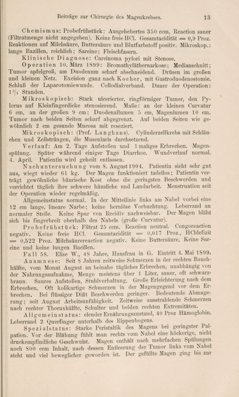 0hemismus: Probefrülistück: Ausgehebertes 350 ccm, Reaction sauer (Filtratmenge nicht angegeben). Keine freie HCl. Gesamtacidität = 0,9 Proz. Reaktionen auf Milchsäure, Buttersäure und Blutfarbstoff positiv. Mikroskop.: lange Bazillen, reichlich; Sarcine; Fleischfasern. Klinische Diagnose: Carcinoma pylori mit Stenose. Operation 10. März 1899 : Bromathyläthernarkose; Medianschnitt; Tumor apfelgroß, am Duodenum scharf abschneidend. Drüsen im großen und kleinen Netz. Excision ganz nach Kocher, mit Gastroduodenostomie. Schluß der Laparotomiewunde. Collodialverband. Dauer der Operation: 13/4 Stunden. Mikroskopisch: Stark ulcerierter, ringförmiger Tumor, den Py- lorus auf Kleinfingerdicke stenosierend. Maße: an der kleinen Curvatur 6 cm, an der großen 9 cm; Duodenallumen o cm, Magen lu men Auf beiden Seiten 10 cm. wie ge- Cvlinderzellkrebs mit Schläu- aus, trägt wiegt gewöhnliche Tumor nach beiden Seiten scharf abgegrenzt, wohnlich 2 cm gesunde Mucosa mit reseziert. Mi k r o s k o p i s c h : (Prof. Lan gh an s). eben und Zellsträngen, die Muscularis durchsetzend. Verlauf: Am 2. Tage Aufstoßen und 1 maliges Erbrechen. Magen¬ spülung. Später während einiger Tage Diarrhoe. Wundverlauf normal. 4. April. Patientin wird geheilt entlassen. Nachuntersuchung vom 8. August 1904. Patientin sieht sehr gut wieder 6 l kg. Der Magen funktioniert tadellos; Patientin ver- bäurische Kost ohne die geringsten Beschwerden und verrichtet täglich ihre schwere häusliche und Landarbeit. Menstruation seit der Operation wieder regelmäßig. Allgemeinstatus normal. In der Mittellinie links am Nabel vorbei eine 12 cm lange, lineare Narbe; keine herniöse Vorbuchtung. Leberrand an normaler Stelle. Keine Spur von Recidiv nachweisbar. Der Magen bläht sich bis fingerbreit oberhalb des Nabels (große Curvatur). Probefrühstück: Filtrat 25 ccm. Reaction neutral. Congoreaction negativ. Keine freie HCl. Gesamtacidität = 0,017 Proz., HCldefizit = 0,522 Proz. Milchsäurereaction negativ. Keine Buttersäure. Keine Sar¬ cine und keine langen Bacillen. Fall 58. Elise W., 4 8 Jahre, Hausfrau in G. Eintritt 4. Mai 1899. Anamnese: Seit S Jahren zeitweise Schmerzen in der rechten Bauch¬ hälfte, vom Monat August an beinahe tägliches Erbrechen, unabhängig \ on der Nahrungsaufnahme, Menge meistens über 1 Liter, sauer, oft schwarz- braun. Saures Aufstoßen, Stuhlverhaltung. Große Erleichterung nach dem Erbrechen. Oft kolikartige Schmerzen in der Magengegend vor dem Er¬ brechen. Bei flüssiger Diät Beschwerden geringer. Bedeutende Abmage¬ rung; seit August Arbeitsunfähigkeit. Zeitweise ausstrahlende Schmelzen nach rechter Thoraxhälfte, Schulter und beiden rechten Extremitäten. Allgem ein st atus: elender Ernährungszustand, 40 Proz Hämoglobin. Leberrand 2 Querfinger unterhalb des Rippenbogens. Spezialstatus: Starke Peristaltik des Magens bei geringbtei Pal¬ pation. Vor der Blähung fühlt man rechts vom Nabel eine höckerige, nicht druckempfindliche Geschwulst. Magen enthält nach mehrfachen Spülungen nnM. qoo nnm Tnl.nlc nnnh dpssfln Entleerung der Tumor links vom Nabel bis zur noch 800 ccm Inhalt, nach dessen Entleerung steht und viel beweglicher geworden ist. Der gefüllte Magen ging
