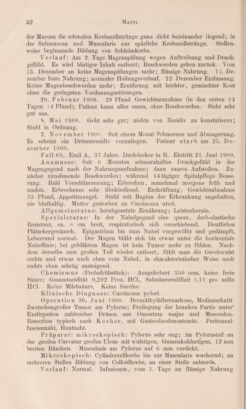 der Mucosa die schmalen Krebszellstränge ganz dicht beieinander liegend; in der Submucosa und Muscularis nur spärliche Krebszellstränge. Stellen¬ weise beginnende Bildung von Schleimkrebs. Verlauf: Am 2. Tage Magenspülung wegen Auftreibung und Druck¬ gefühl. Es wird blutiger Inhalt entleert; Beschwerden gehen zurück. Vom 13. Dezember an keine Magenspülungen mehr; flüssige Nahrung. 14. De¬ zember feste Nahrung; normaler Heilungsverlauf. 22. Dezember Entlassung. Keine Magenbeschwerden mehr; Ernährung mit leichter, gemischter Kost ohne die geringsten Verdauungsstörungen. 20. Februar 1900. 29 Pfund Gewichtszunahme (in den ersten 14 Tagen I 4 Pfund); Patient kann alles essen, ohne Beschwerden. Sieht sehr gut aus. S. Mai 1900. Geht sehr gut; nichts von Recidiv zu konstatieren; Stuhl in Ordnung. 2. November 190<>. Seit einem Monat Schmerzen und Abmagerung. Es scheint ein Driisenrecidiv vorzuliegen. Patient starb am 25. De¬ zember 1900. Fall 68. Emil A., 37 Jahre. Dachdecker in B. Eintritt 21. Juni 1900. Anamnese: Seit 6 Monaten schmerzhaftes Druckgefühl in der Magengegend nach der Nahrungsaufnahme; dazu saures Aufstoßen. Zu¬ nächst zunehmende Beschwerden; während 14 tägiger Spitalpflege Besse¬ rung. Bald Verschlimmerung; Erbrechen, manchmal morgens früh und nachts. Erbrochenes sehr übelriechend. Entkräftung, Gewichtsabnahme 33 Pfund, Appetitmangel. Stuhl seit Beginn der Erkrankung angehalten, nie bluthaltig. Mutter gestorben an Carcinoma uteri. Allgemeinstatus: herabgesetzte Ernährung; Leistenhernie. Spezialstatus: In der Nabelgegend eine quere, derb-elastische Resistenz, ca. o cm breit, respiratorisch sich verschiebend. Deutliches Plätschergeräusch. Epigastrium bis zum Nabel vorgewölbt und gedämpft. Leberrand normal. Der Magen bläht sich bis etwas unter die horizontale Nabellinie; bei geblähtem Magen ist kein Tumor mehr zu fühlen. Nach¬ dem derselbe zum großen Teil wieder entleert, fühlt man die Geschwulst rechts und etwas nach oben vom Nabel, in chaiakteristischer Weise nach rechts oben schräg ansteigend. Chemismus (Probefrühstück): Ausgehebert 350 ccm, keine freie Säure; Gesamtacidität 0,292 Proz. HCl., Salzsäureredifizit 1,11 pro mille HCl. Keine Milchsäure. Keine Sarcine. Klinische Diagnose: Carcinoma pylori. Operation 26. Juni 1900. Bromäthyläthernarkose, Medianschnitt Zwetschengroßer Tumor am Pylorus; Freilegung der kranken Partie unter’ Exstirpation zahlreicher Drüsen aus Omentum majus und Mesocolon. Resection typisch nach Kocher, mit Gastrodsodenostomie. Peritoneal- fasciennaht, Hautnaht. Präparat: mikroskopisch: Pylorus sehr eng; im Pylorusteil an der großen Curvatur großes Ulcus mit wulstigen, blumenkohlartigen, 12 mm breiten Rändern. Muscularis am Pylorus auf 6 mm verdickt. Mikroskopisch: Cylinderzellkrebs bis zur Muscularis wuchernd; an mehreren Stellen Bildung von Colloidkrebs, an einer Stelle subserös. Verlauf: Normal. Infusionen,' vom 3. Tage an flüssige Nahrung
