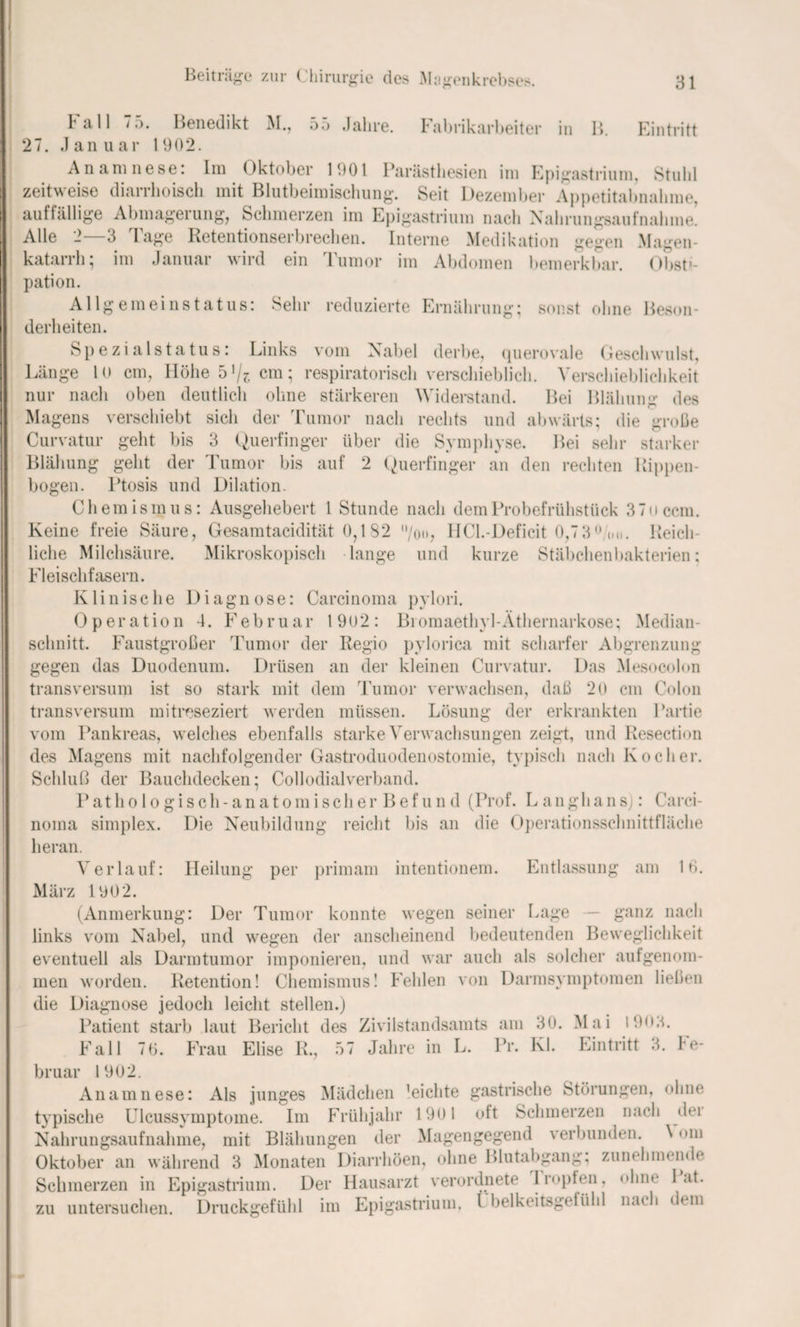 B. Eintritt Fall 75. Benedikt M., 55 Jahre. Fabrikarbeiter in 27. Januar 1902. Anamnese: Im Oktober 1901 Parästhesien im Epigastrium, Stuhl zeitweise diaiihoisch mit Blutbeimischung. Seit Dezember Appetitabnahme, auffällige Abmageiung, Schmerzen im Epigastrium nach Nahrungsaufnahme. Alle 2 3 I age Retentionserbrechen. Interne Medikation gegen Magen¬ katarrh; im Januar wird ein Tumor im Abdomen bemerkbar. Obsti¬ pation. Allgemeinstatus: Sehr reduzierte Ernährung; sonst ohne Beson¬ derheiten. Spezialstatus: Links vom Nabel derbe, querovale Geschwulst, Länge 10 cm, Höhe 51/?. cm; respiratorisch verschieblich. Verschieblichkeit nur nach oben deutlich ohne stärkeren Widerstand. Bei Blähung des Magens verschiebt sich der Tumor nach rechts und abwärts; die große Curvatur geht bis 3 Querfinger über die Symphyse. Bei sehr starker Blähung geht der Tumor bis auf 2 Querfinger an den rechten Rippen¬ bogen. Ptosis und Dilation. Chemismus: Ausgehebert l Stunde nach dem Probefrühstück 37 o ccm. Keine freie Säure, Gesamtacidität 0,1 82 /oo, HCl.-Deficit 0,73° <.n. Reich¬ liche Milchsäure. Mikroskopisch lange und kurze Stäbchenbakterien; Fleischfasern. Klinische Diagnose: Carcinoma pylori. Operation 4. Februar 19u2: Biomaethyl-Äthernarkose; Median¬ schnitt. Faustgroßer Tumor der Regio pylorica mit scharfer Abgrenzung gegen das Duodenum. Drüsen an der kleinen Curvatur. Das Mesocolon transversum ist so stark mit dem Tumor verwachsen, daß 20 cm Colon transversum mitreseziert werden müssen. Lösung der erkrankten Partie vom Pankreas, welches ebenfalls starke Verwachsungen zeigt, und Resection des Magens mit nachfolgender Gastroduodenostomie, typisch nach Kocher. Schluß der Bauchdecken; Collodialverband. P athologisch- anatomisch erBefun d (Prof. L an gha n sj: Carci¬ noma simplex. Die Neubildung reicht bis an die Operationsschnittfläche heran. Verlauf: Heilung per primam intentionem. Entlassung am 10. März 1902. (Anmerkung: Der Tumor konnte wegen seiner Lage — ganz nach links vom Nabel, und wegen der anscheinend bedeutenden Beweglichkeit eventuell als Darmtumor imponieren, und war auch als solcher aulgenom¬ men worden. Retention! Chemismus! Fehlen von Darmsymptomen ließen die Diagnose jedoch leicht stellen.) Patient starb laut Bericht des Zivilstandsamts am 30. Mai i9<M. Fall 70. Frau Elise R., 57 Jahre in L. Pr. Kl. Eintritt 3. Fe¬ bruar 1902. Anamnese: Als junges Mädchen 'eichte gastrische Störungen, ohne typische Ulcussymptome. Im Frühjahr 1901 ott Schmerzen nach dei Nahrungsaufnahme, mit Blähungen der Magengegend verbunden. \ <>m Oktober an während 3 Monaten Diarrhöen, ohne Blutabgang; zunehmende Schmerzen in Epigastrium. Der Hausarzt verordnete Iropten, ohne 1 <it. zu untersuchen. Druckgefühl im Epigastrium. Fbelkeitsgefühl nach dem