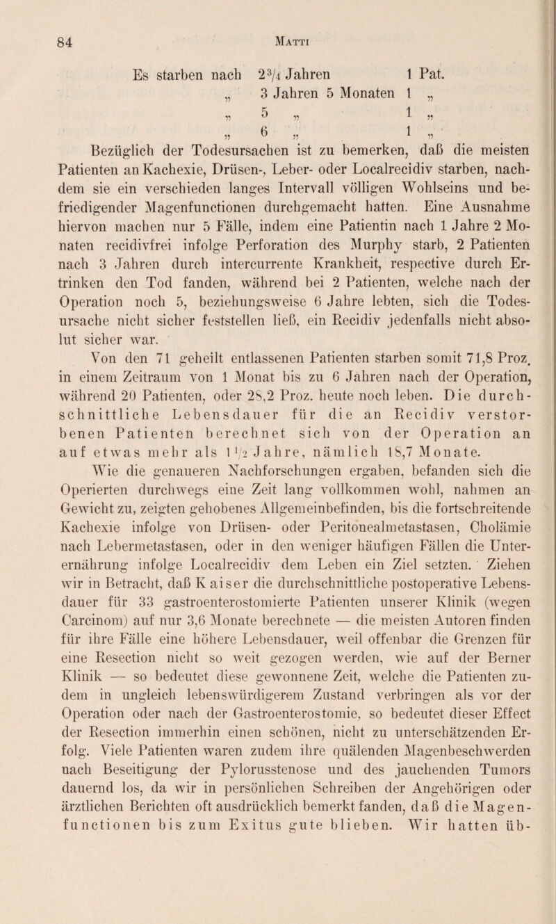 Es starben nach 23/4 Jahren 1 Pat. „ 3 Jahren 5 Monaten t „ Bezüglich der Todesursachen ist zu bemerken, daß die meisten Patienten an Kachexie, Drüsen-, Leber- oder Loealrecidiv starben, nach¬ dem sie ein verschieden langes Intervall völligen Wohlseins und be¬ friedigender Magenfunctionen durchgemacht hatten. Eine Ausnahme hiervon machen nur 5 Fälle, indem eine Patientin nach 1 Jahre 2 Mo¬ naten recidivfrei infolge Perforation des Murphy starb, 2 Patienten nach 3 Jahren durch intercurrente Krankheit, respective durch Er¬ trinken den Tod fanden, während bei 2 Patienten, welche nach der Operation noch 5, beziehungsweise 6 Jahre lebten, sich die Todes¬ ursache nicht sicher fcststellen ließ, ein Recidiv jedenfalls nicht abso¬ lut sicher war. Von den 71 geheilt entlassenen Patienten starben somit 71,8 Proz. in einem Zeitraum von 1 Monat bis zu 6 Jahren nach der Operation, während 20 Patienten, oder 28,2 Proz. heute noch leben. Die durch¬ schnittliche Lebensdauer für die an Recidiv verstor¬ benen Patienten berechnet sich von der Operation an auf etwas mehr als \ lj2 Jahre, nämlich 18,7 Monate. Wie die genaueren Nachforschungen ergaben, befanden sich die Operierten durchwegs eine Zeit lang vollkommen wohl, nahmen an Gewicht zu, zeigten gehobenes Allgemeinbefinden, bis die fortschreitende Kachexie infolge von Drüsen- oder Peritonealmetastasen, Cholämie nach Lebermetastasen, oder in den weniger häufigen Fällen die Unter¬ ernährung infolge Loealrecidiv dem Leben ein Ziel setzten. Ziehen wir in Betracht, daß Kaiser die durchschnittliche postoperative Lebens¬ dauer für 33 gastroenterostomierte Patienten unserer Klinik (wegen Carcinom) auf nur 3,6 Monate berechnete — die meisten Autoren finden für ihre Fälle eine höhere Lebensdauer, weil offenbar die Grenzen für eine Resection nicht so weit gezogen werden, wie auf der Berner Klinik — so bedeutet diese gewonnene Zeit, welche die Patienten zu¬ dem in ungleich lebenswürdigerem Zustand verbringen als vor der Operation oder nach der Gastroenterostomie, so bedeutet dieser Effect der Resection immerhin einen schönen, nicht zu unterschätzenden Er¬ folg. Viele Patienten waren zudem ihre quälenden Magenbeschwerden nach Beseitigung der Pylorusstenose und des jauchenden Tumors dauernd los, da wir in persönlichen Schreiben der Angehörigen oder ärztlichen Berichten oft ausdrücklich bemerktfanden, daß die Magen- functionen bis zum Exitus gute blieben. Wir hatten üb-
