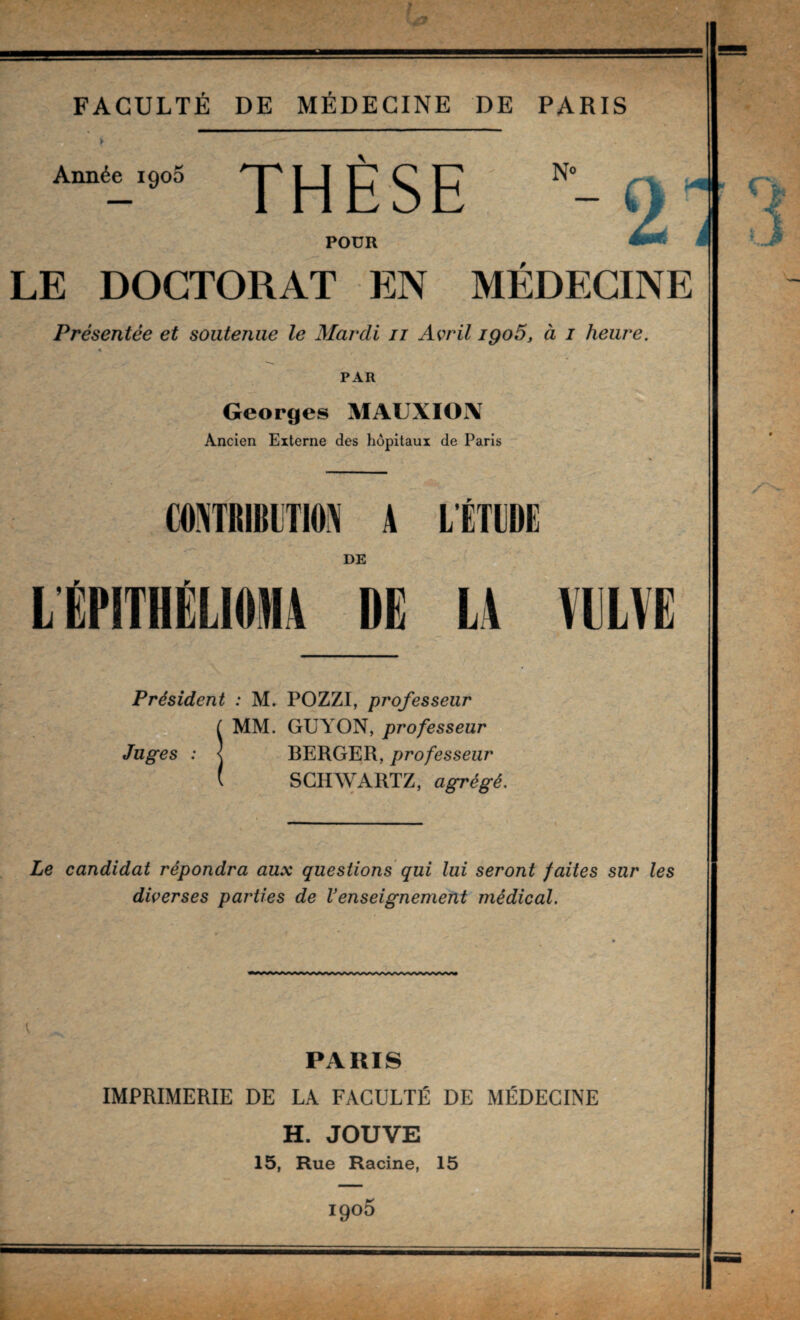 Année igoS THÈSE POUR LE DOCTORAT EN MÉDECINE Présentée et soutenue le Mardi ii Avril igo5, à i heure. « PAR Georges MAUXION Ancien Externe des hôpitaux de Paris DE LtPITHÊLIOMA DE LA VILVË Président : POZZI, professeur MM. GUYON, professeur BERGER, professeur SCHAVARTZ, agrégé. Le candidat répondra aux questions qui lui seront faites sur les diverses parties de Venseignement médical. PARIS IMPRIMERIE DE LA FACULTÉ DE MÉDECINE H. JOUVE 15, Rue Racine, 15 1905